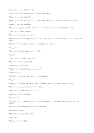tao. Pumasok na kami ni Kim.
"Sila Lee kaya nandito na?" tanong nya sakin.
"Wait I'll call him.."
"Wag na, nakita ko na sila.." sabi nya habang nakaturo sa harap ng stage.
Lumapit kami sa kanila.
"Oh, eto na pala si Mr. Right-------- Wow! Ang ganda mo Kim!" si Tob.
"Sus isa ka pang bolero!"
"Seryoso! Angganda mo nga!"
"Walang pangit sa pamilya namin Tob." si Lee. "Nice suit dre.." bati sakin ni
Lee.
"Louis Vuitton dre.. Hahaha!" mayabang na sagot ko!
d^____^b
"Parepareho pala tayo e.." si Tob.
dO__Ob
"Tch! Louis Vuitton rin yan!?"
"Oo! Pati yung kay Lee!"
"Gaya gaya!" biro ko.
"Ulul! Baka hindi tayo nag-usap!?"
"Hahahahaha!"
"Ayy dre, date ko nga pala.. Si Michiko."
d^__^b
Tumayo si Michiko sa harap namin. Parang nahihiya syang ngumiti samin.
"You look gorgeous Michiko!" si Kim.
"You look so beautiful Ate Kim.."
Nagyakap silang dalawa.
"Hi Deib.."
"Hi Michiko.." nakangiting bati ko sa kanya. "Ikaw Lee, sinong date mo? Si
Migz?"
"Hahahahahahahahahahahahahahahahaha!!!"
Nagtawanan kami.
"Walang date yan.." si Tob.
"Ha? Bakit?!"
"Bakit Lee?" si Kim.
 