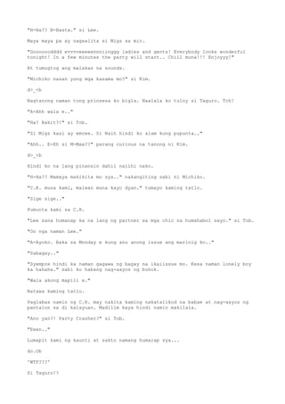 "H-Ha?? B-Basta." si Lee.
Maya maya pa ay nagsalita si Migz sa mic.
"Goooooodddd evvvveeeeennniinggg ladies and gents! Everybody looks wonderful
tonight! In a few minutes the party will start.. Chill muna!!! Enjoyyy!"
At tumugtog ang malakas na sounds.
"Michiko nasan yung mga kasama mo?" si Kim.
d>_<b
Nagtanong naman tong prinsesa ko bigla. Naalala ko tuloy si Taguro. Tch!
"A-Ahh wala e.."
"Ha? Bakit?!" si Tob.
"Si Migz kasi ay emcee. Si Naih hindi ko alam kung pupunta.."
"Ahh.. E-Eh si M-Max??" parang curious na tanong ni Kim.
d>_<b
Hindi ko na lang pinansin dahil naiihi nako.
"H-Ha?? Mamaya makikita mo sya.." nakangiting sabi ni Michiko.
"C.R. muna kami, maiwan muna kayo dyan." tumayo kaming tatlo.
"Sige sige.."
Pumunta kami sa C.R.
"Lee sana humanap ka na lang ng partner sa mga chic na humahabol sayo." si Tob.
"Oo nga naman Lee."
"A-Ayoko. Baka sa Monday e kung anu anong issue ang marinig ko.."
"Sabagay.."
"Syempre hindi ka naman gagawa ng bagay na ikaiissue mo. Kesa naman lonely boy
ka hahaha." sabi ko habang nag-aayos ng buhok.
"Wala akong mapili e."
Natawa kaming tatlo.
Paglabas namin ng C.R. may nakita kaming nakatalikod na babae at nag-aayos ng
pantalon sa di kalayuan. Madilim kaya hindi namin makilala.
"Ano yan?! Party Crasher?" si Tob.
"Ewan.."
Lumapit kami ng kaunti at sakto namang humarap sya...
do.Ob
'WTF???'
Si Taguro!?
 