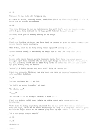 d>_<b
Tinignan ko sya mula ulo hanggang pa.
Naka-hat na black, sandong black, nakaloose pants na nakataas pa yung sa left at
nakablack na rubber sho-------
do.Ob
'Yun yung binigay ko dun sa Maintenance Boy ah!? Don't tell me binawi nya pa
rin!? E pano kung isinuot na ni kuya yun?! Kadiri! Skwater talaga!'
"A-Anong suot yan?!" takang tanong ko sa kanya.
d>_<b
Hindi sya kumibo, tinignan nya lang kami ng masama at ayun na naman syempre yung
walang kwenta nyang reaksyon.
"Mmm M-Max, alam mo ba kung anong meron ngayon?" tanong ni Lee.
"Acquaintance Party.." malumanay na sagot nya at kay Lee lang nakatingin.
d>_<b
Parang wala syang kagana ganang kausapin kami. Tch! Wala rin akong ganang
kausapin sya! Pero naiinis ako sa suot nya! Tanga ba sya!? Sa SIS sya galing at
may mga ganitong event rin sa SIS! Kung hindi ba naman sya skwater ang isinuot
nya pang tambay lang sa kanto!
"Exactly! E bakit ganyan ang suot mo?!" inis na tanong ko.
Hindi sya sumagot. Tinignan nya ang suot nya mula sa sapatos hanggang hat, at
saka nagkibit balikat.
d>_<b
"S-Sana nagdress ka..." si Tob.
"Or kahit na anong formal.." si Lee.
"No choice e.."
dO____Ob
'No choice??? Or no money!? Hahaha! I knew it..'
Hindi sya mukang galit pero halata sa mukha nyang wala syang pakialam.
Nakakainis!
"Tch! Lalo ka tuloy nagmukang skwater! Ano ka hip hop?! Hip hop na skwaterrr!
Kung ako sayo, umuwi ka na dahil mapapahiya ka lang lalo kung may ibang tao pang
makakakita sayo! Hindi mo ba nakita yung suot ng mga tao??" inis na sabi ko.
"Oh e ano naman ngayon sayo??"
dO_Ob
d>_<b
"W-What!?"
"Tss.."
 
