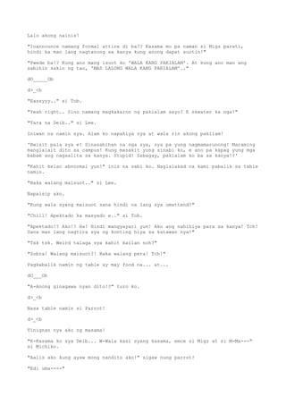 Lalo akong nainis!
"Inannounce namang formal attire di ba?? Kasama mo pa naman si Migz parati,
hindi ka man lang nagtanong sa kanya kung anong dapat suotin!"
"Pwede ba!? Kung ano mang isuot ko 'WALA KANG PAKIALAM'. At kung ano man ang
sabihin sakin ng tao, 'MAS LALONG WALA KANG PAKIALAM'.."
dO_____Ob
d>_<b
"Eassyyy.." si Tob.
"Yeah right.. Sino namang magkakaron ng pakialam sayo? E skwater ka nga!"
"Tara na Deib.." si Lee.
Iniwan na namin sya. Alam ko napahiya sya at wala rin akong pakilam!
'Bwisit pala sya e! Sinasabihan na nga sya, sya pa yung nagmamarunong! Maraming
manglalait dito sa campus! Kung masakit yung sinabi ko, e ano pa kapag yung mga
babae ang nagsalita sa kanya. Stupid! Sabagay, pakialam ko ba sa kanya!?'
"Kahit kelan abnormal yun!" inis na sabi ko. Naglalakad na kami pabalik sa table
namin.
"Baka walang maisuot.." si Lee.
Napaisip ako.
"Kung wala syang maisuot sana hindi na lang sya umattend!"
"Chill! Apektado ka masyado e.." si Tob.
"Apektado!? Ako!? Ha! Hindi mangyayari yun! Ako ang nahihiya para sa kanya! Tch!
Sana man lang nagtira sya ng konting hiya sa katawan nya!"
"Tsk tsk. Weird talaga sya kahit kailan noh?"
"Sobra! Walang maisuot?! Baka walang pera! Tch!"
Pagkabalik namin ng table ay may food na... at...
dO___Ob
"A-Anong ginagawa nyan dito!?" turo ko.
d>_<b
Nasa table namin si Parrot!
d>_<b
Tinignan nya ako ng masama!
"K-Kasama ko sya Deib... W-Wala kasi syang kasama, emce si Migz at si M-Ma---"
si Michiko.
"Aalis ako kung ayaw mong nandito ako!" sigaw nung parrot!
"Edi uma----"
 