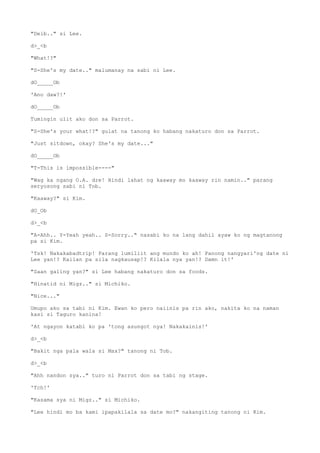 "Deib.." si Lee.
d>_<b
"What!?"
"S-She's my date.." malumanay na sabi ni Lee.
dO_____Ob
'Ano daw?!'
dO_____Ob
Tumingin ulit ako don sa Parrot.
"S-She's your what!?" gulat na tanong ko habang nakaturo don sa Parrot.
"Just sitdown, okay? She's my date..."
dO_____Ob
"T-This is impossible----"
"Wag ka ngang O.A. dre! Hindi lahat ng kaaway mo kaaway rin namin.." parang
seryosong sabi ni Tob.
"Kaaway?" si Kim.
dO_Ob
d>_<b
"A-Ahh.. Y-Yeah yeah.. S-Sorry.." nasabi ko na lang dahil ayaw ko ng magtanong
pa si Kim.
'Tsk! Nakakabadtrip! Parang lumiliit ang mundo ko ah! Panong nangyari'ng date ni
Lee yan!? Kailan pa sila nagkausap!? Kilala nya yan!? Damn it!'
"Saan galing yan?" si Lee habang nakaturo don sa foods.
"Hinatid ni Migz.." si Michiko.
"Nice..."
Umupo ako sa tabi ni Kim. Ewan ko pero naiinis pa rin ako, nakita ko na naman
kasi si Taguro kanina!
'At ngayon katabi ko pa 'tong asungot nya! Nakakainis!'
d>_<b
"Bakit nga pala wala si Max?" tanong ni Tob.
d>_<b
"Ahh nandon sya.." turo ni Parrot don sa tabi ng stage.
'Tch!'
"Kasama sya ni Migz.." si Michiko.
"Lee hindi mo ba kami ipapakilala sa date mo?" nakangiting tanong ni Kim.
 