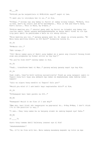 dO____Ob
"H-Hindi pa ba naipakilala ni M-Michiko sayo?" sagot ni Lee.
"I want you to introduce her to us.." si Kim.
"O-Okay.." kinuwa nya ang kamay ni Parrot at sabay silang tumayo. "N-Naih, this
is Kim, she's my cousin and we're batchmates.. This is Tob and that's Deib,
Kim's suitor.. This is Naih, my d-date.."
"N-Nice meeting you.." nauutal pang sabi ng Parrot na iniaabot ang kamay nya
isa-isa samin. Ayoko sanang makipagshakehands sa kanya dahil hindi ko rin sya
trip pero dahil sa pakikisama e wala na rin akong choice.
"Nice meeting you too.." walang ganang sabi ko. At umupo na silang pareho. "W-
Wala bang ganitong events sa SIS Naih?" kunwaring tanong ko.
d>_<b
"M-Meron rin.."
"Ahh talaga.."
'Tch! Meron naman pala e! Bakit yung kambal mo e ganon ang itsura!? Parang hindi
alam ang pingkaiba ng formal attire sa hip hop!?'
"So you're from SIS?" tanong naman ni Kim.
d>_<b
"Yeah.. transferee kami ni Max.." parang walang ganang sagot nya kay Kim.
d>_<b
Yeah right, they're both talking sarcastically! Fresh pa yung nangyari samin ni
Taguro nung huli kaya ang awkward nga naman na magkakasama sama kaming lahat
ngayon!
'Lalo na siguro kung nandito si Taguro! Gulo yon!'
"Would you mind if I ask bakit kayo nagtransfer dito?" si Kim.
d>_<b
"B-Bumagsak kasi kami pareho sa SIS.."
dO_Ob
"Bumagsak? Would it be fine if I ask why?"
"Mmm ako, kasi hindi ako nagseryoso sa pag-aaral ko.. K-Kay M-Max, I don't think
I'm in the position to say.."
"I see.. Okay lang naman ba sa kanyang sinabi mo saming bagsak sya? Haha."
dO_Ob
d^_____^b
Gusto kong tumawa dahil halatang inaasar sya ni Kim!
'Hehehehehehehe!'
"No, it'll be fine with her. Wala namang masamang magsabi ng totoo sa mga
 