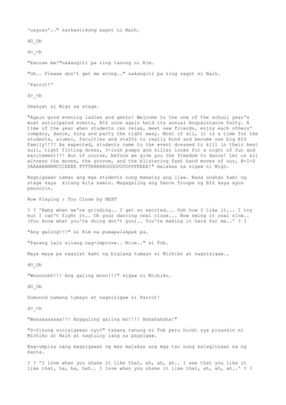 'usyoso'.." sarkastikong sagot ni Naih.
dO_Ob
d>_<b
"Excuse me?"nakangiti pa ring tanong ni Kim.
"Oh.. Please don't get me wrong.." nakangiti pa ring sagot ni Naih.
'Parrot!'
d>_<b
Umakyat si Migz sa stage.
"Again good evening ladies and gents! Welcome to the one of the school year's
most anticipated events, BIS once again held its annual Acquaintance Party. A
time of the year when students can relax, meet new friends, enjoy each others'
company, dance, sing and party the night away. Most of all, it is a time for the
students, alumni, faculties and staffs to really bond and become one big BIS
Family!!!! As expected, students came to the event dressed to kill in their best
suit, tight fitting dress, 3-inch pumps and killer looks for a night of fun and
excitement!!! But of course, before we give you the freedom to dance! Let us all
witness the moves, the groove, and the blistering fast hand moves of our, B-I-S
DAAAAANNNNCCCEEEE TTTTRRRRROOOOUUUUPPPEEEE!" malakas na sigaw ni Migz.
Nagsigawan naman ang mga students nung mamatay ang ilaw. Nasa unahan kami ng
stage kaya kitang kita namin. Magagaling ang Dance Troupe ng BIS kaya ayos
panoorin.
Now Playing : Too Close by NEXT
? ? 'Baby when we're grinding.. I get so excited... Ooh how I like it... I try
but I can't fight it.. Oh your dancing real close... Now swing it real slow..
(You know what you're doing don't you).. You're making it hard for me..' ? ?
"Ang galing!!!" si Kim na pumapalakpak pa.
"Parang lalo silang nag-improve.. Nice.." si Tob.
Maya maya pa nagulat kami ng biglang tumayo si Michiko at nagsisigaw..
dO_Ob
"Wooooohh!!! Ang galing mooo!!!" sigaw ni Michiko.
dO_Ob
Sumunod namang tumayo at nagsisigaw si Parrot!
d>_<b
"Waaaaaaaaaa!!! Anggaling galing mo!!!! Hahahahaha!"
"S-Sinong sinisigawan nyo?" takang tanong ni Tob pero hindi sya pinansin ni
Michiko at Naih at nagtuloy lang sa pagsigaw.
Nag-umpisa nang magsigawan ng mas malakas ang mga tao nung kalagitnaan na ng
kanta.
? ? 'I love when you shake it like that, ah, ah, ah.. I see that you like it
like that, ha, ha, hah.. I love when you shake it like that, ah, ah, ah..' ? ?
 