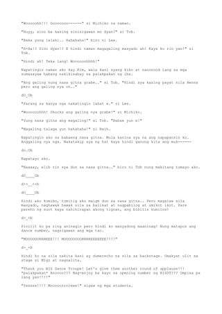 "Wooooohh!!! Gooooooo------" si Michiko na naman.
"Huyy, sino ba kasing sinisigawan mo dyan?" si Tob.
"Baka yung lalaki.. Hahahaha!" biro ni Lee.
"H-Ha!? Sino dyan!? E hindi naman magagaling masyado ah! Kaya ko rin yan!" si
Tob.
"Hindi ah! Teka lang! Woooooohhhh!"
Napatingin naman ako kay Kim, wala kasi syang kibo at nanonood lang sa mga
sumasayaw habang nakikisabay sa palakpakan ng iba.
"Ang galing nung nasa gitna grabe.." si Tob. "Hindi sya kasing payat nila Aenna
pero ang galing nya oh.."
dO_Ob
"Parang sa kanya nga nakatingin lahat e." si Lee.
"Woooooohhh! Shocks ang galing nya grabe!" si Michiko.
"Yung nasa gitna ang magaling!" si Tob. "Babae yun e!"
"Magaling talaga yun hahahaha!" si Naih.
Napatingin ako sa babaeng nasa gitna. Mula kanina sya na ang napapansin ko.
Anggaling nya nga. Nakatakip sya ng hat kaya hindi ganong kita ang muk------
do.Ob
Napatayo ako.
"Naaaay, elib rin sya dun sa nasa gitna.." biro ni Tob nung makitang tumayo ako.
dO____Ob
d>>__<<b
dO____Ob
Hindi ako kumibo, tumitig ako maige dun sa nasa gitna.. Pero magalaw sila
masyado, naghawak hawak sila sa balikat at nagpabilog at umikot ikot. Pare
pareho ng suot kaya nahihirapan akong tignan, ang bibilis kumilos!
d>_<b
Pinilit ko pa ring aninagin pero hindi ko masyadong maaninag! Nung matapos ang
dance number, nagsigawan ang mga tao.
"MOOOOOORRREEE!!! MOOOOOOOORRRREEEEEEE!!!!"
d-_-b
Hindi ko na sila nakita kasi ay dumerecho na sila sa backstage. Umakyat ulit sa
stage si Migz at nagsalita.
"Thank you BIS Dance Troupe! Let's give them another round of applause!!!
*palakpakan* Anoooo??? Nag-enjoy ba kayo sa opening number ng BISDT??? Umpisa pa
lang yan!!!!"
"Yessss!!!! Mooooorrrreee!" sigaw ng mga students.
 
