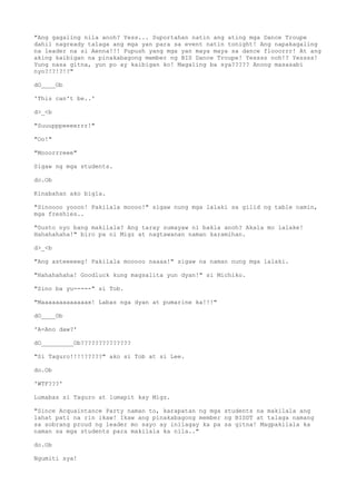 "Ang gagaling nila anoh? Yess... Suportahan natin ang ating mga Dance Troupe
dahil nagready talaga ang mga yan para sa event natin tonight! Ang napakagaling
na leader na si Aenna!!! Pupush yang mga yan maya maya sa dance flooorrr! At ang
aking kaibigan na pinakabagong member ng BIS Dance Troupe! Yessss noh!? Yessss!
Yung nasa gitna, yun po ay kaibigan ko! Magaling ba sya????? Anong masasabi
nyo?!?!?!?"
dO____Ob
'This can't be..'
d>_<b
"Suuupppeeeerrr!"
"Oo!"
"Mooorrreee"
Sigaw ng mga students.
do.Ob
Kinabahan ako bigla.
"Sinoooo yooon! Pakilala moooo!" sigaw nung mga lalaki sa gilid ng table namin,
mga freshies..
"Gusto nyo bang makilala? Ang taray sumayaw ni bakla anoh? Akala mo lalake!
Hahahahaha!" biro pa ni Migz at nagtawanan naman karamihan.
d>_<b
"Ang asteeeeeg! Pakilala mooooo naaaa!" sigaw na naman nung mga lalaki.
"Hahahahaha! Goodluck kung magsalita yun dyan!" si Michiko.
"Sino ba yu-----" si Tob.
"Maaaaaaaaaaaaax! Labas nga dyan at pumarine ka!!!"
dO____Ob
'A-Ano daw?'
dO_________Ob??????????????
"Si Taguro!!!!?????" ako si Tob at si Lee.
do.Ob
'WTF???'
Lumabas si Taguro at lumapit kay Migz.
"Since Acquaintance Party naman to, karapatan ng mga students na makilala ang
lahat pati na rin ikaw! Ikaw ang pinakabagong member ng BISDT at talaga namang
sa sobrang proud ng leader mo sayo ay inilagay ka pa sa gitna! Magpakilala ka
naman sa mga students para makilala ka nila.."
do.Ob
Ngumiti sya!
 