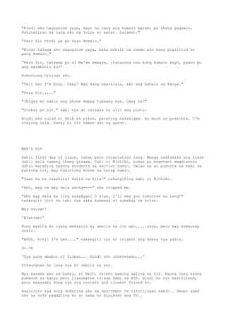 "Hindi ako nagugutom yaya, kayo na lang ang kumain marami pa akong gagawin.
Pakihatiran na lang ako ng juice at water. Salamat."
"Pero Sir hindi pa po kayo kumain."
"Hindi talaga ako nagugutom yaya, baka mahilo na naman ako kung pipilitin ko
pang kumain."
"Pero Sir, tatawag po si Ma'am mamaya, itatanong nun kung kumain kayo, paano po
ang sasabihin ko?"
Bumuntong hininga ako.
"Tell her I'm busy. Okay? Wag kang mag-alala, ako ang bahala sa kanya."
"Pero Sir....."
"Ibigay mo sakin ang phone kapag tumawag sya. Okay na?"
"O-okay po sir." sabi nya at isinara na ulit ang pinto.
Hindi ako tulad ni Deib na pikon, parating nakasigaw. As much as possible, I'm
staying calm. Sanay na rin naman ako ng ganon.
MAX'S POV
Dahil first day of class, lahat puro orientation lang. Maaga nadismiss ang klase
dahil wala namang ibang ginawa. Sabi ni Michiko, bukas pa magstart magdiscuss
dahil maraming bagong students sa section namin. Uwian na at pumunta na kami sa
parking lot, may humintong kotse sa harap namin.
"Saan ka ba nakatira? Hatid na kita!" nakangiting sabi ni Michiko.
"Ahh, wag na may dala akong----" she stopped me.
"Ahh may dala ka ring sasakyan? O sige, I'll see you tomorrow na lang!"
nakangiti ulit na sabi nya saka kumaway at sumakay sa kotse.
May driver!
'Bigtime!'
Nung makita ko syang makaalis ay umalis na rin ako.....sana, pero may kumausap
sakin.
"Ahhh, h-hi! I'm Lee...." nakangiti sya at iniabot ang kamay nya sakin.
d-.-b
'Sya yung abubot ni Siopao... Hindi ako interesado...'
Tinaunguan ko lang sya at umalis na ako.
May kasama ako sa bahay, si Naih. Pareho kaming galing sa SIS. Nauna lang akong
pumasok sa kanya pero classmates talaga kami sa BIS. Hindi ko sya bestfriend,
pero masasabi kong sya ang coolest and closest friend ko.
Nagluluto sya nung dumating ako sa apartment na tinutuluyan namin.. Umupo agad
ako sa sofa pagdating ko at saka ko binuksan ang TV..
 