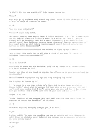 "W-What!? Did you say anything!?" inis namang tanong ko.
"Wala!"
Maya maya pa ay nagstart nang kumain ang lahat. After an hour ay umakyat na ulit
si Migz sa stage at dumaldal na naman.
d>_<b
"Are you guys enjoying!?"
"Yessss!" sigaw nang lahat.
"Malamang! Free'ng free kayong lahat e noh?!? Hahahaha! I will be introducing to
you our special guest for tonight's event in a while. Our Face of the Night
winners will be receiving cash and a sash, plusssss... a hot dance with our
special guest! Kaya kailangan rumampa kapag pinarampa! Sumayaw kapag pinasayaw!
Pero dapat poise pa rin! Walang magpapahaggard okay!? Excited na ba kayong
magwala sa dance flooooorrr???"
"YEEEEEEEEEESSSSSSSSSSSSSSSSSS!" mas malakas na sigaw ng mga students.
"Ako riinnn! Once again let us all give a round of applause for the B-I-S
Danceeeee Trrrrooouuuuppppeeee!!!!"
do.Ob
'Sila na naman!?'
Nagsigawan na naman ang mga students, yung iba ay tumayo pa at kasama na don
sila Naih, Michiko at Tob.
Namatay ang ilaw at ang tagal ng sounds. May effects pa na usok usok na hindi mo
maintindihan!
"Wooooooohhhh!" nagsigawan ang mga tao nung tumugtog ang sounds.
Now Playing: No Scrubs by TLC
? ? 'A scrub is a guy that thinks he's fly.. And is also known as a buster..
Always talkin' about what he wants.. And just sits on his broke ass.. So (no) I
don't want your number (no) I don't wanna give you mine and (no) I don't wanna
meet you nowhere (no) I don't want none of your time and (no)..' ? ?
"Lupet.." si Tob.
"Grabe! Napanood si Max sumayaw dati pero kasi practice lang yun at hindi ko
expected na ganyan sya kagaling!" si Michiko.
d>_<b
"Hahahaha magaling talagang sumayaw yan.." si Naih.
d>_<b
Ayokong sabhin 'to pero oo, magaling nga sya at naiinis ako lalo! Hahanga ka
dahil hindi mo akalaing ganon kalambot ang katawan nya at makakaya ng katawan
nya yung ganong sayaw!
'Badtrip!'
d>_<b
 