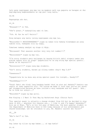 Lalo pang nagsigawan ang mga tao ng magmoon walk sya papunta sa harapan at dun
mag-umpisang magbreakdance as rap part nung kanta.
do.Ob
Napanganga ako dun.
d>_<b
"Woaaaah!!!" si Tob.
"She's great.." nakangiting sabi ni Lee.
'Tch. At fan ka na?! Kainis!'
Nung matapos ang kanta lalong nagsigawan ang mga tao.
"Wooooohhh!!! MOOOOORRREEEEE!" sigaw na naman nila habang hinahampas pa yung
tables nila. Gumagawa sila ng ingay.
Tumatawa namang umakyat ng stage si Migz.
"Woooaaaah! That waassss another very very hot number!!!"
"Mooooreeee!" sigaw ng mga tao.
"I'm sorry students pero kailangan ko kayong bitinin dahil singers naman ang
bibida ngayon dito sa stage! Ipapakilala ko na ang ating mga special guests..
Handa na ba kayoooo???"
"Booooooooo!!!!" sigaw nung mga students.
"Don't worry students, marami pa silang number okay!? Wag O.A!"
"Yeeeessss!"
"Ipapakilala ko na muna ang ating special guest for tonight.. Ready???"
"Readdddyyy!!!!!!"
"Good! Dahil ako hindi lang handang handa! Atat na atat pa! Hahaha!" huminto sya
saglit at saka nagsalita ulit. "Of course we make it sure that you're not gonna
get disappointed because we have invited a very handsome and hot guest! And..
he is from our school..."
"Woooohhh!" sigaw ng mga girls.
Now Playing : I Want It That Way by Backstreet Boys (Chorus Part)
"Our special guest is actually a change student from SIS but he decided to stay
here in BIS... whatever his reasons are... I like it and I'm happy! Hahahaha!"
biro pa ni Migz. "He's on his 3rd year of Medicine, the most popular student in
the Department of Medicine here in BIS today because of his achievements and
shared knowledge. Let me introduce to you, Mr. Maxwell Laurent del Valle!"
dO___Ob
"Who's he?!" si Tob.
d>_<b
Ang lakas ng tilian ng mga babae.... at mga bakla!
d-.-b
 