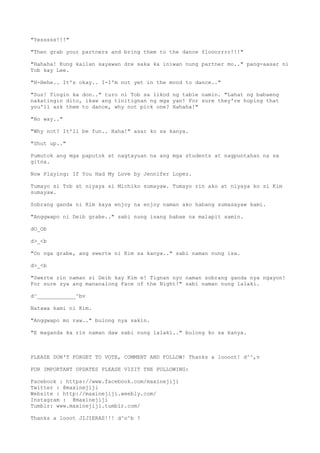 "Yesssss!!!"
"Then grab your partners and bring them to the dance flooorrrr!!!"
"Hahaha! Kung kailan sayawan dre saka ka iniwan nung partner mo.." pang-aasar ni
Tob kay Lee.
"H-Hehe.. It's okay.. I-I'm not yet in the mood to dance.."
"Sus! Tingin ka don.." turo ni Tob sa likod ng table namin. "Lahat ng babaeng
nakatingin dito, ikaw ang tinitignan ng mga yan! For sure they're hoping that
you'll ask them to dance, why not pick one? Hahaha!"
"No way.."
"Why not? It'll be fun.. Haha!" asar ko sa kanya.
"Shut up.."
Pumutok ang mga paputok at nagtayuan na ang mga students at nagpuntahan na sa
gitna.
Now Playing: If You Had My Love by Jennifer Lopez.
Tumayo si Tob at niyaya si Michiko sumayaw. Tumayo rin ako at niyaya ko si Kim
sumayaw.
Sobrang ganda ni Kim kaya enjoy na enjoy naman ako habang sumasayaw kami.
"Anggwapo ni Deib grabe.." sabi nung isang babae na malapit samin.
dO_Ob
d>_<b
"Oo nga grabe, ang swerte ni Kim sa kanya.." sabi naman nung isa.
d>_<b
"Swerte rin naman si Deib kay Kim e! Tignan nyo naman sobrang ganda nya ngayon!
For sure sya ang mananalong Face of the Night!" sabi naman nung lalaki.
d^____________^bv
Natawa kami ni Kim.
"Anggwapo mo raw.." bulong nya sakin.
"E maganda ka rin naman daw sabi nung lalaki.." bulong ko sa kanya.
PLEASE DON'T FORGET TO VOTE, COMMENT AND FOLLOW! Thanks a loooot! d^^,v
FOR IMPORTANT UPDATES PLEASE VISIT THE FOLLOWING:
Facebook : https://www.facebook.com/maxinejiji
Twitter : @maxinejiji
Website : http://maxinejiji.weebly.com/
Instagram : @maxinejiji
Tumblr: www.maxinejiji.tumblr.com/
Thanks a looot JIJIERAS!!! d^o^b ?
 