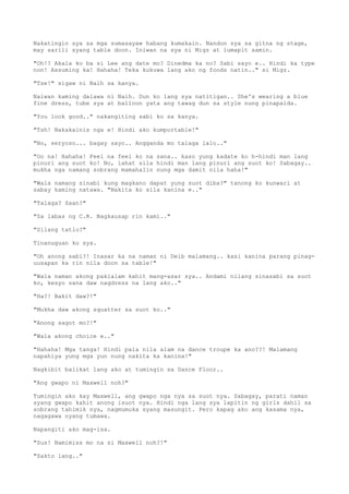 Nakatingin sya sa mga sumasayaw habang kumakain. Nandon sya sa gitna ng stage,
may sarili syang table doon. Iniwan na sya ni Migz at lumapit samin.
"Oh!? Akala ko ba si Lee ang date mo? Dinedma ka no? Sabi sayo e.. Hindi ka type
non! Assuming ka! Hahaha! Teka kukuwa lang ako ng foods natin.." si Migz.
"Tse!" sigaw ni Naih sa kanya.
Naiwan kaming dalawa ni Naih. Dun ko lang sya natitigan.. She's wearing a blue
fine dress, tube sya at balloon yata ang tawag dun sa style nung pinapalda.
"You look good.." nakangiting sabi ko sa kanya.
"Tsh! Nakakainis nga e! Hindi ako kumportable!"
"No, seryoso... bagay sayo.. Angganda mo talaga lalo.."
"Oo na! Hahaha! Feel na feel ko na sana.. kaso yung kadate ko h-hindi man lang
pinuri ang suot ko! No, lahat sila hindi man lang pinuri ang suot ko! Sabagay..
mukha nga namang sobrang mamahalin nung mga damit nila haha!"
"Wala namang sinabi kung magkano dapat yung suot diba?" tanong ko kunwari at
sabay kaming natawa. "Nakita ko sila kanina e.."
"Talaga? Saan?"
"Sa labas ng C.R. Nagkausap rin kami.."
"Silang tatlo?"
Tinanuguan ko sya.
"Oh anong sabi?! Inasar ka na naman ni Deib malamang.. kasi kanina parang pinag-
uusapan ka rin nila doon sa table!"
"Wala naman akong pakialam kahit mang-asar sya.. Andami nilang sinasabi sa suot
ko, kesyo sana daw nagdress na lang ako.."
"Ha?! Bakit daw?!"
"Mukha daw akong squatter sa suot ko.."
"Anong sagot mo?!"
"Wala akong choice e.."
"Hahaha! Mga tanga! Hindi pala nila alam na dance troupe ka ano??! Malamang
napahiya yung mga yun nung nakita ka kanina!"
Nagkibit balikat lang ako at tumingin sa Dance Floor..
"Ang gwapo ni Maxwell noh?"
Tumingin ako kay Maxwell, ang gwapo nga nya sa suot nya. Sabagay, parati naman
syang gwapo kahit anong isuot nya. Hindi nga lang sya lapitin ng girls dahil sa
sobrang tahimik nya, nagmumuka syang masungit. Pero kapag ako ang kasama nya,
nagagawa nyang tumawa.
Napangiti ako mag-isa.
"Sus! Namimiss mo na si Maxwell noh?!"
"Sakto lang.."
 