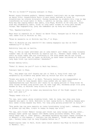 "Oh eto na foods!!!" biglang sumulpot si Migz.
Marami syang kinuwang pagkain. Habang kumakain tumitingin ako sa mga nagsasayaw
sa dance floor. Acquaintance Party to pero maski kaklase ko hindi ko
kinakikitaan ng interes kilalanin. Parang karamihan ng students dito ilag sa mga
transferees na tulad namin ni Naih, o sabihin na nating, samin lang ni Naih..
Kung may mga naging mabait man samin, sila Migz, Michiko at BJ lang yun. Araw-
araw may nangbubully samin, hindi na lang namin sinama sa story pero marami
talaga. Mga nagpaparinig, yung iba nambabato pa ng kung anu anong papel.
'Tss. Napakaiisip-bata.'
Maya maya ay napansin ko si Sensui sa dance floor, kasayaw nya si Kim at nasa
tabi naman nila si Michiko at Tob.
"Alam mo maswerte na si Michiko kay Tob.." si Migz.
"Eh!? Si Michiko pa ang swerte!??? Ano namang mapapala nya dun sa Tob?!
Pambubully!?" si Naih.
Nakikinig lang ako sa kanila.
"Hoy, si Tob ay super gentleman yan at saka mabait yun! Hobby nya lang talagang
tumawa! Sabi ko nga kay Michiko ay sagotin nya na.. Hahaha! Sagot naman ni gaga
sakin ay hindi naman daw sya tinatanong ni Tob kung pwede daw ba sya nitong
maging girlfriend! Sabi ko naman sa Michiko ay baka naman naitanong na! English
lang kaya hindi nya naintindihan! Hahahaha!"
Natawa kaming tatlo.
"Teka? Si Sensui ba yun!?" turo ni Naih kay Sensui.
Tumingin kami ni Migz.
"Oo.. Ang gwapo nya ano? Sayang nga yan si Deib e, kung hindi sana sya
nangbubully ng students ang ganda sana ng record nya dito sa campus."
"Grabe ang ganda ni Kim.." si Naih. "Actually kanina pa ako nagagandahan sa
kanya e, hindi ko lang masabi dahil nung nandon ako sa table nila
napakasarkastika nya! Naiinis ako! Gusto ko na ngang patulan e! Kung hindi ko
lang talaga ka-date yung pinsan nya! At saka luge ako, malamang grupo nila yung
kasama ko don, si Michiko lang kilala ko dun e!"
"Oo at tingin ko sila na naman ang mananalong Face of the Night ngayon! Sila
kasi last year e."
"Bagay naman sila e.."
"Oo nga, wala naman akong sinabing hindi. Sabi ko lang, mas okay sana kung
maganda ang ugali ni Deib. Nakilala na kasi syang bully e. Maraming kaaway pero
wala naman silang magawa kay Deib. Yun lang yung parang pinaka-off sa kanya."
"Ang ganda nga nya para mapunta sa isang tarantadong tulad nyan.. sabagay, dahil
sa ginawa nya kay Max, tingin ko bagay na bagay nga sila!"
"Oo nga, pero hindi! Mabait talaga yan! Hindi nya lang talaga alam ang lahat..
Haaayyy super ganda nya ngayon noh? Mukha syang prinsesa hahaha. Keri lang,
hawig naman kami e. Joke! Nakooo.. Malamang maraming maiinggit kapag isinayaw na
ni Maxwell si Kim mamaya.." tumingin sya kay Maxwell. "Grabe ang gwapo gwapo
nya.. Parang isang ligo na lang Dingdong Dantes na.."
Nagkatinginan kami ni Naih. Hindi namin balak sabihin kay Migz na kilala namin
si Maxwell. Lol.
 