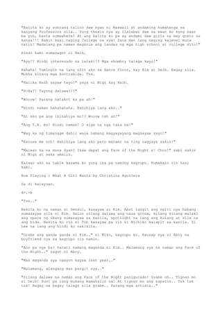 "Balita ko ay sobrang talino daw nyan ni Maxwell at andaming humahanga sa
kanyang Professors nila.. Yung thesis nya ay ilalaban daw sa ewan ko kung saan
ba yun, basta somewhere! At ang balita ko pa ay andami daw girls na may gusto sa
kanya!!! Bakit kasi naging College na sya! Sana man lang naging kalevel muna
natin! Madalang pa naman magkrus ang landas ng mga high school at college dito!"
Hindi kami sumasagot ni Naih.
"Ayy!? Hindi interesado sa lalaki!? Mga shomboy talaga kayo!"
Hahaha! Tumingin na lang ulit ako sa dance floor, kay Kim at Deib. Bagay sila.
Mukha silang mga kontrabida. Tss.
"Halika Naih sayaw tayo!" yaya ni Migz kay Naih.
"H-Ha?! Tayong dalawa?!?"
"Wooow! Parang natakot ka pa ah!"
"Hindi naman hahahahaha. Nahihiya lang ako.."
"At ako pa ang ikinahiya mo!? Wooow teh ah!"
"Ang T.H. mo! Hindi naman! O sige na nga tara na!"
"Wag ka ng tumangge dahil wala namang magyayayang magsayaw sayo!"
"Excuse me noh! Nahihiya lang ako pero marami na ring nagyaya sakin!"
"Maiwan ka na muna dyan! Ikaw dapat ang Face of the Night e! Choz!" sabi sakin
ni Migz at saka umalis.
Naiwan ako sa table kasama ko yung iba pa naming kagrupo. Kumakain rin kasi
kami.
Now Playing : What A Girl Wants by Christina Aguilera
Sa di kalayuan.
d-.-b
"Tss.."
Nakita ko na naman si Sensui, kasayaw si Kim. Abot langit ang ngiti nya habang
sumasayaw sila ni Kim. Halos silang dalawa ang nasa gitna, kitang kitang malaki
ang space ng ibang sumasayaw sa kanila, spotlight na lang ang kulang at sila na
ang bida. Nakita ko rin si Tob kasayaw pa rin si Michiko malapit sa kanila. Si
Lee na lang ang hindi ko nakikita.
"Grabe ang ganda ganda ni Kim.." si Miko, kagrupo ko. Kausap nya si Aboy na
boyfriend nya na kagrupo rin namin.
"Ano pa nga ba? Parati namang maganda si Kim.. Malamang sya na naman ang Face of
the Night.." sagot ni Aboy.
"Mas maganda sya ngayon kaysa last year.."
"Malamang, alangang mas pangit sya.."
"Silang dalawa na naman ang Face of the Night panigurado! Grabe oh.. Tignan mo
si Deib! Suot pa lang mukang mamahalin na! At tignan mo ang sapatos.. Tsk tsk
tsk! Bagay na bagay talaga sila grabe.. Parang mga artista.."
 