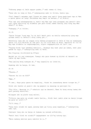 "Sobrang gwapo ni Deib ngayon grabe.." sabi naman ni Juvy.
"Sana ako na lang si Kim.." nakangusong sabi ni Silver, bakla sya.
"Sus! Gwapo't mayaman nga! Tignan mo naman ang ugali! Kung pagtripan nga si Max
e ganon ganon na lang! Palibhasa may kapit sa mataas.." si Aldrin.
"Yun nga ang nakakapagtaka e, bakit kay Max nya lang ginagawa ang ganon?! Dati
rati nang nantitrip ng students yan pero hindi naman kasing lala nung kay Max
diba?!" si Miko.
"Sabagay.." si Silver.
d-.-b
'Dance Troupe 'tong mga 'to di ba?! Bakit pati sa kanila nakarating yung mga
ginawa sakin ni Sensui!? King inang yan..'
Nakikinig lang ako sa usapan nila habang pinapanood si Deib at Kim na sumasayaw,
ganon rin sila Michiko at Tob pati na rin sila Naih at Migz. Nakikita ko rin na
may mga students na nagkukumpulan, siguro nagpapakilala sa isa't isa.
"Sayang hindi tayo pwedeng makijoin.. Anyways may next year pa naman, next year
pwede na tayo.." nakangiting sabi ni Miko.
Now Playing: Girlfriend by N'Sync
Marami pa rin ang sumasayaw. Tumayo ako para kumuwa ng drinks at dessert sa
table ng mga foods.
"Ang galing mong sumayaw ah.." may nagsalita sa likod ko.
Humarap ako sa kanya. Si Lee.
d-.-b
"Thanks.."
"Dancer ka rin sa SIS?"
"Mmm.."
"I see.. Kaya pala ganon ka kagaling.. Hindi ko inaasahang dance troupe ka.."
Hindi ako kumibo at pumili ako ng pagkain na masarap sa paningin ko.
"Try this.. Masarap to.." nakaturo sya sa dessert. Ewan ko kung anong tawag dun
pero parang Sansrival.
Nilagyan ako sa plate nung waiter.
"S-Sorry nga pala sa sinabi namin kanina.. Hindi kasi namin alam na dance troupe
ka pala at unif----"
"It's okay.."
"Sana kasi sinabi mo agad, parang kami pa tuloy yung napahiya.." nakangiting
sabi nya.
Tumingin lang ako sa kanya at kumuwa ng canned softdrinks.
"Bakit kasi hindi mo sinabi?" napapakamot sa ulo'ng tanong nya.
"Wala namang dahilan para sabihin ko e.."
 
