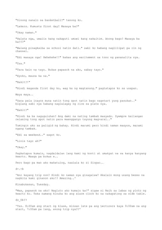"Sinong nanalo sa basketball?" tanong ko.
"Lakers. Kumusta first day? Masaya ba?"
"Okay naman."
"Halata nga, umalis kang nakaputi umuwi kang nakaitim. Anong bago? Masaya ba
ha???"
"Walang pinagkaiba sa school natin dati." sabi ko habang naglilipat pa rin ng
channel.
"Edi masaya nga! Hehehehe!!" bakas ang excitement sa tono ng pananalita nya.
"Tss."
"Tara kain na tayo. Bukas papasok na ako, sabay tayo."
"Ayoko, mauna ka na."
"Bakit?!"
"Hindi maganda first day ko, wag ka ng magtanong." pagtatapos ko sa usapan.
Maya maya..
"Sana pala inayos muna natin tong spot natin bago nagstart yung pasukan.."
biglang sabi nya habang naglalagay ng rice sa plate nya.
"Bakit?"
"Hindi ka ba naguguluhan? Ang dami na nating tambak masyado. Syempre kailangan
relaxing tong spot natin para maengganyo tayong mag-aral.."
Tumingin ako sa paligid ng bahay. Hindi marumi pero hindi naman maayos, marami
ngang tambak.
"Edi sa weekend.." sagot ko.
"Linis tayo ah?"
"Okay."
Pagkatapos kumain, nagdaldalan lang kami ng konti at umakyat na sa kanya kanyang
kwarto. Maaga pa bukas e..
Pero bago pa man ako makatulog, naalala ko si Siopao..
d-.-b
'Ano kayang trip non? Hindi ko naman sya ginagalaw? Akalain mong unang beses na
nagkita kami ginanon ako!? Amazing..'
Kinabukasan, Tuesday.
"Max, papasok na ako! Nagluto ako kumain ka!" sigaw ni Naih sa labas ng pinto ng
kwarto ko. Taka namang kinuha ko ang alarm clock ko na nakapatong sa side table.
do_Ob??
'Tss. 8:00am ang start ng klase, minsan late pa ang Lecturers kaya 9:00am na ang
start, 7:00am pa lang, anong trip nya??'
 