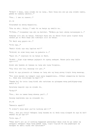 "H-Ha?? I mean, sana sinabi mo na lang.. Kasi kung anu ano pa ang sinabi namin,
pwede mo namang sabihin.."
"Tss.. I see no reason.."
d-.-b
Tinatamad na akong magsalita.
"Una na ako.. Enjoy.." sabi ko sa kanya ay umalis na.
"T-Teka.." hinawakan nya ako sa balikat. "W-Wala pa kasi akong naisasayaw e.."
Humarap ulit ako sa kanya. Tumingin muna ako sa dance floor para tignan kung
nandun pa si Naih bago ako tumingin ulit sa kanya.
"Si Naih ang yayain mo.."
"O-Oo nga.."
"Bakit hindi sya ang lapitan mo?!"
"H-Hindi ko alam kung saan na pumunta e.."
"Ayun oh.." inginuso ko sa kanya si Naih.
"A-Ahh.. Sige sige mamaya yayayain ko syang sumayaw. Nasan pala ang table
nyo-----"
Hindi ako kumibo at kumuwa na lang ako nung Tiramisu.
"Try this one too, masarap rin yan.."
Hindi ko sya pinansin at kumuwa na lang ako ng kung anong tingin kong masarap.
"For sure marami ng lumapit sayo para magpakilala.. K-Kasi anggaling mo kanina
e.. Ikaw ang isinisigaw ng mga----"
"Pwede ba? Sa totoo lang hindi ako natutuwa sa ginagawa mong pakikipag-usap
sakin e.."
Halatang nagulat sya sa sinabi ko.
"H-Ha??"
"Tss.. Ano na naman bang eksena yan?!.."
Parang nagtataka sya sa sinasabi ko.
d-.-b
"Amnesia agad?!"
"I d-don't know what you're talking ab----"
"Tss.. Are you nuts?! Kahapon lang kasama mo si Deib nung sinapak ko sya di ba?!
Umawat ka pa nga e!"
"O-Oo nga.."
"Then don't act as if nothing happened yesterday! Nasa utak ko pa lahat ng
nangyari kahapon! Kaya kung pwede lang, tigil tigilan mo ang pagsulpot sa
harapan ko dahil hindi ako natutuwa!"
 