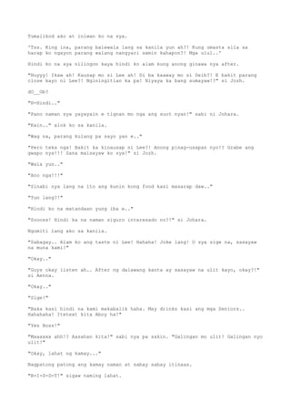 Tumalikod ako at iniwan ko na sya.
'Tss. King ina, parang balewala lang sa kanila yun ah?! Kung umasta sila sa
harap ko ngayon parang walang nangyari samin kahapon?! Mga ulul..'
Hindi ko na sya nilingon kaya hindi ko alam kung anong ginawa nya after.
"Huyyy! Ikaw ah! Kausap mo si Lee ah! Di ba kaaway mo si Deib?! E bakit parang
close kayo ni Lee?! Nginingitian ka pa! Niyaya ka bang sumayaw!?" si Jozh.
dO__Ob?
"H-Hindi.."
"Pano naman sya yayayain e tignan mo nga ang suot nyan!" sabi ni Johara.
"Kain.." alok ko sa kanila.
"Wag na, parang kulang pa sayo yan e.."
"Pero teka nga! Bakit ka kinausap ni Lee?! Anong pinag-usapan nyo!? Grabe ang
gwapo nya!!! Sana maisayaw ko sya!" si Jozh.
"Wala yun.."
"Ano nga!!!"
"Sinabi nya lang na ito ang kunin kong food kasi masarap daw.."
"Yun lang?!"
"Hindi ko na matandaan yung iba e.."
"Soooss! Hindi ka na naman siguro interesado no?!" si Johara.
Ngumiti lang ako sa kanila.
"Sabagay.. Alam ko ang taste ni Lee! Hahaha! Joke lang! O sya sige na, sasayaw
na muna kami!"
"Okay.."
"Guys okay listen ah.. After ng dalawang kanta ay sasayaw na ulit kayo, okay?!"
si Aenna.
"Okay.."
"Sige!"
"Baka kasi hindi na kami makabalik haha. May drinks kasi ang mga Seniors..
Hahahaha! Itetext kita Aboy ha!"
"Yes Boss!"
"Maaaxxx ahh!? Aasahan kita!" sabi nya pa sakin. "Galingan mo ulit! Galingan nyo
ulit!"
"Okay, lahat ng kamay..."
Nagpatong patong ang kamay naman at sabay sabay itinaas.
"B-I-S-D-T!" sigaw naming lahat.
 