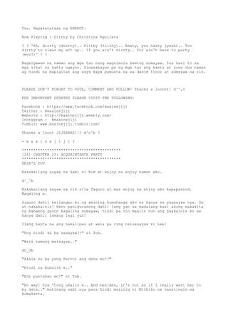 Tss. Napakatataas ng ENERGY.
Now Playing : Dirrty by Christina Aguilera
? ? 'Ah, dirrty (dirrty).. Filthy (filthy).. Nasty, you nasty (yeah).. Too
dirrty to clean my act up.. If you ain't dirrty.. You ain't here to party
(woo!)' ? ?
Nagsigawan na naman ang mga tao nung magsimula kaming sumayaw. Isa kasi to sa
mga sikat na kanta ngayon. Sinasabayan pa ng mga tao ang kanta at yung iba naman
ay hindi na mapigilan ang saya kaya pumunta na sa dance floor at sumayaw na rin.
PLEASE DON'T FORGET TO VOTE, COMMENT AND FOLLOW! Thanks a loooot! d^^,v
FOR IMPORTANT UPDATES PLEASE VISIT THE FOLLOWING:
Facebook : https://www.facebook.com/maxinejiji
Twitter : @maxinejiji
Website : http://maxinejiji.weebly.com/
Instagram : @maxinejiji
Tumblr: www.maxinejiji.tumblr.com/
Thanks a looot JIJIERAS!!! d^o^b ?
- m a x i n e j i j i ?
*******************************************
[26] CHAPTER 25: ACQUAINTANCE PARTY
*******************************************
DEIB'S POV
Nakakailang sayaw na kami ni Kim at enjoy na enjoy naman ako.
d^_^b
Nakakailang sayaw na rin sila Taguro at mas enjoy na enjoy ako kapapanood.
Magaling e.
Siguro dahil kailangan ko ng amining humahanga ako sa kanya sa pagsayaw nya. Oo
at nakakainis! Pero paniguradong dahil lang yan sa madalang kasi akong makakita
ng babaeng ganon kagaling sumayaw, hindi pa rin maalis nun ang pagkainis ko sa
kanya dahil lamang lagi yun!
Ilang kanta na ang nakalipas at wala pa ring naisasayaw si Lee!
"Hoy hindi ka ba sasayaw?!" si Tob.
"Wala namang maisayaw.."
dO_Ob
"Akala ko ba yung Parrot ang date mo!?"
"Hindi na bumalik e.."
"Edi puntahan mo!" si Tob.
"No way! Sya 'tong umalis e.. And besides, it's not as if I really want her to
my date.." mahinang sabi nya para hindi marinig ni Michiko na nakatingin sa
kumakanta.
 