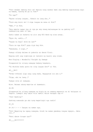 "Tch! Andami daming chic oh! Kanina nung nandun kami ang daming nagtatanong sayo
na babae, tanong mo pa si Tob!"
"Oo nga!"
"Ayoko silang isayaw.. Kakain na lang ako.."
"Yuck ang korni mo! O sige isayaw mo muna si Kim!"
"Hmm.." si Kim.
"Ang swerte naman nya at sya pa ang unang maisasayaw ko sa gabing to?"
nakangiting sabi ni Lee.
Sakto naman at kakanta na ulit ang BIS Band ng slow songs.
"Ayun oh, sakto..."
"Sayaw na kayo! Arte mo Lee!"
"Tara na nga Kim!" yaya niya kay Kim.
"Hahahaha. O sige.."
Tumayo silang dalawa at pumunta sa dance floor.
Naging soft ang lightings at tahimik ng kaunti ang crowd.
Now Playing : Wonderful Tonight by Damage
Pinapanood ko silang sumayaw habang kumakain.
"Si Michiko baka gusto mo ring isayaw dre?" si Tob.
dO___Ob??
"H-Ha? H-Hindi sige okay lang hehe. Nagugutom rin ako e."
"Sige, ako na lang.."
Tumayo sila at sumayaw.
Nice. Naiwan akong mag-isa at kumakain.
do.Ob
Pinapanood ko silang sumayaw ng bigla ko na namang mapansin sa di kalayuan si
Taguro. Lumapit ang table nila samin! Halos katapat nga e!
'Tsk! Badtrip!'
Saktong sumusubo pa ako nung mapatingin sya sakin!
d>_<b
d-.-b < - - - Ganyan na naman sya.
"Tch! Magaling ka ngang sumayaw, hindi ka naman pwedeng isayaw ngayon.. Wala
rin.."
"Kasi dance troupe sya!"
dO____Ob????????
 