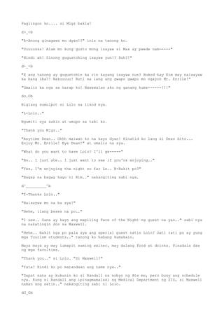 Paglingon ko.... si Migz bakla!
d>_<b
"A-Anong ginagawa mo dyan!?" inis na tanong ko.
"Suuuusss! Alam mo kung gusto mong isayaw si Max ay pwede nam-----"
"Hindi ah! Sinong gugustohing isayaw yun!? Duh?!"
d>_<b
"E ang tanong ay gugustohin ka rin kayang isayaw nun? Bukod kay Kim may naisayaw
ka bang iba?! Nakuuuuu! Buti na lang ang gwapo gwapo mo ngayon Mr. Enrile!"
"Umalis ka nga sa harap ko! Nawawalan ako ng ganang kuma------!!!"
do.Ob
Biglang sumulpot si Lolo sa likod nya.
"L-Lolo.."
Ngumiti sya sakin at umupo sa tabi ko.
"Thank you Migz.."
"Anytime Dean.. Ohhh maiwan ko na kayo dyan! Hinatid ko lang si Dean dito...
Enjoy Mr. Enrile! Bye Dean!" at umalis na sya.
"What do you want to have Lolo? I'll ge-----"
"No.. I just ate.. I just want to see if you're enjoying.."
"Yes, I'm enjoying the night so far Lo.. B-Bakit po?"
"Bagay na bagay kayo ni Kim.." nakangiting sabi nya.
d^_________^b
"T-Thanks Lolo.."
"Naisayaw mo na ba sya?"
"Hehe, ilang beses na po.."
"I see.. Sana ay kayo ang mapiling Face of the Night ng guest na yan.." sabi nya
na nakatingin don sa Maxwell.
"Hehe.. Bakit nga po pala sya ang special guest natin Lolo? Dati rati po ay yung
mga Tourism students.." tanong ko habang kumakain.
Maya maya ay may lumapit saming waiter, may dalang food at drinks. Pinadala daw
ng mga faculties.
"Thank you.." si Lolo. "Si Maxwell?"
"Yata? Hindi ko po matandaan ang name nya.."
"Dapat sana ay kukunin ko si Randall na nobyo ng Ate mo, pero busy ang schedule
nya. Kung si Randall ang ipinagmamalaki ng Medical Department ng SIS, si Maxwell
naman ang satin.." nakangiting sabi ni Lolo.
dO_Ob
 