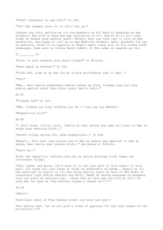 "H-Ha?! Hahahaha! Oo nga noh!?" si Tob.
"Tch! Edi syempre ayaw rin ni Lolo! Ano pa!"
Lumipas ang oras, patuloy pa rin ang pagkanta ng BIS Band at pagsayaw ng mga
students. May wine na kaya may mga nalalasing na rin. Nakita ko si Lolo nasa
stage na kasama yung special guest. Malapit kasi ang loob lagi ni Lolo sa mga
matatalino, masisipag at lalo na sa mga Medicine Student, dahil graduate rin sya
ng medisina. Hindi ko na napansin si Taguro dahil ilang oras na rin silang hindi
sumasayaw. Baka wala na silang dance number. Si Kim naman ay maganda pa rin.
d^__________^b
"Hindi na yata sumayaw yung dance troupe?" si Michiko.
"Baka pagod na hahahah!" si Tob.
"Hindi ahh, alam ko ay may isa pa silang performance sabi ni Max.."
"Ohh?"
"Mmm.. Kasi kanina nagkasabay kaming kumuwa ng food, tinawag lang sya nung
poging special guest kaya nauna syang umalis sakin."
do.Ob
"Tinawag sya?" si Lee.
"Mmm, tinawag sya nung lalaking yun oh.." turo nya kay Maxwell.
"Magkakilala sila?"
do.Ob
"I don't know, I'm not sure.. Nakita ko kasi parang ang sama ng tingin ni Max sa
kanya kaya maaaring hindi.."
"Pareho silang galing SIS, baka magkakilala.." si Kim.
"Maaari.. Pero kasi kung kilala sya ni Max ay maayos ang approach ni Max sa
kanya, kaso kanina kasi parang hindi.." paliwanag ni Michiko.
"Ganon ba.."
Hindi ako nagsalita, nakinig lang ako sa kanila although hindi naman ako
interesado talaga.
"Okay ladies and gents, let's move on to the last part of this event! In this
part, all songs are love songs at hindi na kakantahin ng banda.. Gagala na rin
ang spotlight at pipili na rin ang ating special guest ng Face of The Night at
iaannounce right before mag-end ang Party. Pwede na kayong magsayaw ng hanggang
ilan nyo gusto na kakilala nyo.. Isang oras na lang ang natitira sa atin! So
yung mga tao dyan na 'may gustong isayaw e isayaw na'!!!!"
dO.ob
'WTF???'
Nakatingin sakin si Migz habang sinabi nya yung last part!
"But before that, let us all give a round of applause for the last number of the
B-I-S-D-T!!!!!"
 