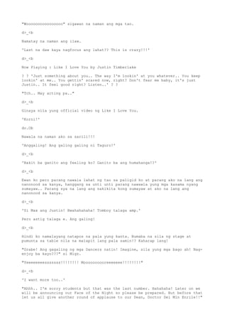 "Woooooooooooooooo" sigawan na naman ang mga tao.
d>_<b
Namatay na naman ang ilaw.
'Last na daw kaya nagfocus ang lahat?? This is crazy!!!'
d>_<b
Now Playing : Like I Love You by Justin Timberlake
? ? 'Just something about you.. The way I'm lookin' at you whatever.. You keep
lookin' at me.. You gettin' scared now, right? Don't fear me baby, it's just
Justin.. It feel good right? Listen..' ? ?
"Tch.. May acting pa.."
d>_<b
Ginaya nila yung official video ng Like I Love You.
'Korni!'
do.Ob
Nawala na naman ako sa sarili!!!
'Anggaling! Ang galing galing ni Taguro!'
d>_<b
'Bakit ba ganito ang feeling ko? Ganito ba ang humahanga!?'
d>_<b
Ewan ko pero parang nawala lahat ng tao sa paligid ko at parang ako na lang ang
nanonood sa kanya, hanggang sa unti unti parang nawawla yung mga kasama nyang
sumayaw.. Parang sya na lang ang nakikita kong sumayaw at ako na lang ang
nanonood sa kanya.
d>_<b
'Si Max ang Justin! Bwahahahaha! Tomboy talaga amp.'
Pero astig talaga e. Ang galing!
d>_<b
Hindi ko namalayang natapos na pala yung kanta. Bumaba na sila ng stage at
pumunta sa table nila na malapit lang pala samin!? Kaharap lang!
"Grabe! Ang gagaling ng mga Dancers natin! Imagine, sila yung mga bago ah! Nag-
enjoy ba kayo???" si Migz.
"Yeeeeeeeesssssss!!!!!!!! Moooooooooreeeeeee!!!!!!!!"
d>_<b
'I want more too..'
"Ahhh.. I'm sorry students but that was the last number. Hahahaha! Later on we
will be announcing our Face of the Night so please be prepared. But before that
let us all give another round of applause to our Dean, Doctor Dei Min Enrile!!"
 
