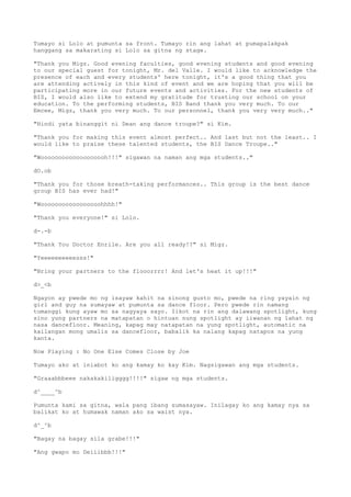 Tumayo si Lolo at pumunta sa front. Tumayo rin ang lahat at pumapalakpak
hanggang sa makarating si Lolo sa gitna ng stage.
"Thank you Migz. Good evening faculties, good evening students and good evening
to our special guest for tonight, Mr. del Valle. I would like to acknowledge the
presence of each and every students' here tonight, it's a good thing that you
are attending actively in this kind of event and we are hoping that you will be
participating more in our future events and activities. For the new students of
BIS, I would also like to extend my gratitude for trusting our school on your
education. To the performing students, BIS Band thank you very much. To our
Emcee, Migz, thank you very much. To our personnel, thank you very very much.."
"Hindi yata binanggit ni Dean ang dance troupe?" si Kim.
"Thank you for making this event almost perfect.. And last but not the least.. I
would like to praise these talented students, the BIS Dance Troupe.."
"Wooooooooooooooooooh!!!" sigawan na naman ang mga students.."
dO.ob
"Thank you for those breath-taking performances.. This group is the best dance
group BIS has ever had!"
"Wooooooooooooooooohhhh!"
"Thank you everyone!" si Lolo.
d-.-b
"Thank You Doctor Enrile. Are you all ready!?" si Migz.
"Yeeeeeeeeeesss!"
"Bring your partners to the flooorrrr! And let's heat it up!!!"
d>_<b
Ngayon ay pwede mo ng isayaw kahit na sinong gusto mo, pwede na ring yayain ng
girl and guy na sumayaw at pumunta sa dance floor. Pero pwede rin namang
tumanggi kung ayaw mo sa nagyaya sayo. Iikot na rin ang dalawang spotlight, kung
sino yung partners na matapatan o hintuan nung spotlight ay iiwanan ng lahat ng
nasa dancefloor. Meaning, kapag may natapatan na yung spotlight, automatic na
kailangan mong umalis sa dancefloor, babalik ka nalang kapag natapos na yung
kanta.
Now Playing : No One Else Comes Close by Joe
Tumayo ako at iniabot ko ang kamay ko kay Kim. Nagsigawan ang mga students.
"Graaabbbeee nakakakiligggg!!!!" sigaw ng mga students.
d^____^b
Pumunta kami sa gitna, wala pang ibang sumasayaw. Inilagay ko ang kamay nya sa
balikat ko at humawak naman ako sa waist nya.
d^_^b
"Bagay na bagay sila grabe!!!"
"Ang gwapo mo Deiiibbb!!!"
 