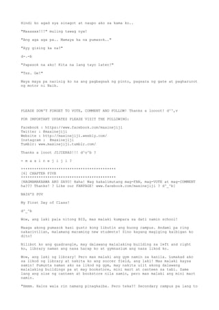 Hindi ko agad sya sinagot at naupo ako sa kama ko..
"Maaaxxx!!!" muling tawag nya!
"Ang aga aga pa.. Mamaya ka na pumasok.."
"Ayy gising ka na?"
d-.-b
"Papasok na ako! Kita na lang tayo later!"
"Tss. Ge!"
Maya maya pa narinig ko na ang pagbagsak ng pinto, pagsara ng gate at pagharurot
ng motor ni Naih.
PLEASE DON'T FORGET TO VOTE, COMMENT AND FOLLOW! Thanks a loooot! d^^,v
FOR IMPORTANT UPDATES PLEASE VISIT THE FOLLOWING:
Facebook : https://www.facebook.com/maxinejiji
Twitter : @maxinejiji
Website : http://maxinejiji.weebly.com/
Instagram : @maxinejiji
Tumblr: www.maxinejiji.tumblr.com/
Thanks a looot JIJIERAS!!! d^o^b ?
- m a x i n e j i j i ?
*******************************************
[6] CHAPTER FIVE
*******************************************
[NAGMAMAKAAWA AKO SAYO! Haha! Wag kakalimutang mag-FAN, mag-VOTE at mag-COMMENT
ha??? Thanks! ? Like our FANPAGE! www.facebook.com/maxinejiji ? d^_^b]
NAIH'S POV
My First Day of Class!
d^_^b
Wow, ang laki pala nitong BIS, mas malaki kumpara sa dati namin school!
Maaga akong pumasok kasi gusto kong libutin ang buong campus. Andami pa ring
nakacivilian, malamang maraming new students! Sino kayang magiging kaibigan ko
dito?
Nilibot ko ang quadrangle, may dalawang malalaking building sa left and right
ko, library naman ang nasa harap ko at gymnasium ang nasa likod ko.
Wow, ang laki ng library! Pero mas malaki ang gym namin sa kanila. Lumakad ako
sa likod ng library at nakita ko ang soccer field, ang laki! Mas malaki kaysa
samin! Pumunta naman ako sa likod ng gym, may nakita ulit akong dalawang
malalaking buildings pa at may bookstore, mini mart at canteen sa tabi. Same
lang ang size ng canteen at bookstore nila samin, pero mas malaki ang mini mart
namin.
"Hmmm. Halos wala rin namang pinagkaiba. Pero teka?! Secondary campus pa lang to
 