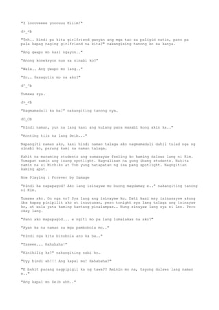 "I loooveeee yooouuu Kiiim!"
d>_<b
"Tch.. Hindi pa kita girlfriend ganyan ang mga tao sa paligid natin, pano pa
pala kapag naging girlfriend na kita?" nakangising tanong ko sa kanya.
"Ang gwapo mo kasi ngayon.."
"Anong koneksyon nun sa sinabi ko?"
"Wala.. Ang gwapo mo lang.."
"So.. Sasagutin mo na ako?"
d^_^b
Tumawa sya.
d>_<b
"Nagmamadali ka ba?" nakangiting tanong nya.
dO_Ob
"Hindi naman, yun na lang kasi ang kulang para masabi kong akin ka.."
"Konting tiis na lang Deib..."
Napangiti naman ako, kasi hindi naman talaga ako nagmamadali dahil tulad nga ng
sinabi ko, parang kami na naman talaga.
Kahit na maraming students ang sumasayaw feeling ko kaming dalawa lang ni Kim.
Tumapat samin ang isang spotlight. Nag-alisan na yung ibang students. Nakita
namin na si Michiko at Tob yung natapatan ng isa pang spotlight. Nagngitian
kaming apat.
Now Playing : Forever by Damage
"Hindi ka napapagod? Ako lang isinayaw mo buong magdamag e.." nakangiting tanong
ni Kim.
Tumawa ako. Oo nga no? Sya lang ang isinayaw ko. Dati kasi may isinasayaw akong
iba kapag pinipilit ako at inuutusan, pero tonight sya lang talaga ang isinayaw
ko, at wala yata kaming kantang pinalampas.. Nung sinayaw lang sya ni Lee. Pero
okay lang.
"Pano ako mapapagod... e ngiti mo pa lang lumalakas na ako?"
"Ayan ka na naman sa mga pambobola mo.."
"Hindi nga kita binobola ano ka ba.."
"Tsseee... Hahahaha!"
"Kinikilig ka?" nakangiting sabi ko.
"Uyy hindi ah!!! Ang kapal mo! Hahahaha!"
"E bakit parang nagpipigil ka ng tawa?? Aminin mo na, tayong dalawa lang naman
e.."
"Ang kapal mo Deib ahh.."
 