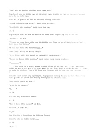 "See? Wag mo kasing pigilan yung tawa mo.."
Napahawak sya sa bibig nya at tinakpan nya, inalis ko yun at inilapit ko ang
muka ko sa muka nya.
"Ano ba.." pinalo na ako sa balikat habang tumatawa.
"Grabe nakakainlove sila.." sabi nung student.
"Kinikilig ako grabe.." sabi nung isa pa.
d>_<b
Napatingin kami ni Kim sa kanila at saka kami nagkatinginan at natawa.
"Hahaha.." si Kim.
"Tignan mo nga, kung sila nga kinikilig e.. Ikaw pa kaya? Aminin mo na kasi..
Dali na.. Isa lang.."
"Hindi nga kasi ako kinikiliggg.."
"Ano lang? Kilig na kilig lang?"
"Uyyy hindi ahh! Ang kapal mo talaga!!! Hahahahaha.."
"Bagay na bagay sila grabe.." sabi naman nung isang student.
d^________^b
? ? ''Cus this is a world where lovers often go astray. But if we love each
other we won't go, won't go that way. So put your doubts aside do what it takes
to make it right.. 'Cos I'll love you forever and no one can tear us apart...' ?
?
Huminto ulit samin ang spotlight. Nagngitian kaming dalawa ni Kim. Nakatitig
kami pareho sa isa't isa habang nakangiti at umiikot ikot.
"Ang ganda ganda mo Kim.."
"Ayan ka na naman.."
"Da----"
do.Ob
Biglang may kumalabit sakin.
d-.-b
"May I have this dance?" si Tob.
"S-Sure.." sabi ko.
d>_<b
Now Playing : Sometimes by Britney Spears
Pumunta ako sa table namin....
do.Ob
'WTF???'
 