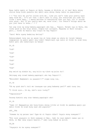 Nasa table namin si Taguro at Naih, kasama si Michiko at si Lee! Wala akong
choice kung hindi pumunta don dahil wala akong ibang table na pupuntahan!
? ? 'You tell me you're inlove with me.. Like you can't take your pretty eyes
away from me.. It's not that I don't want to stay, but everytime you come too
close I move away.. I wanna believe in everything that you say, cuz it sounds
sooo good.. But if you really want me, move slow.. Cuz there's things about me
you just have to know..' ? ?
Yan ang line ng song habang papalapit ako kay... Taguro. Katabi nya si Naih, she
looks good on her blue dress. Simple but arrogant. Maganda si Naih tonight,
pero... hindi ko maalis ang tingin ko kay Taguro!
'Darn! Wala syang kadating dating!'
Nakasalampak lang sya sa upuan nya at kung umupo ay akala mo lalaki habang
nagpupunas ng pawis gamit ang towel! Nakatingin sya sakin at hindi ko alam kung
bakit pati ako nakatingin sa kanya!
d>_<b
*Lub*
*Dub*
*Lub*
*Dub*
*Lub*
*Dub*
Ang weird ng dibdib ko, ang bilis ng tibok ng pulso ko!!
Umiingay ang crowd habang papalapit ako kay Taguro!!!
"Woooohhh! Magbabati na yaaaann!!!" sigaw nung isa.
d>_<b
"Oh my gosh don't tell me isasayaw nya yang babaeng yan?!" sabi nung isa.
"I think sooo.. Oh my, she's sooo lucky!"
"Impossible!"
Parang huminto ang oras habang papalapit ako!
d>_<b
'Damn it! Mapapahiya ako kung bigla akong liliko at hindi ko pwedeng gawin yun
dahil hindi ko alam kung saan ako pupunta!'
dTT__TTb
'Gumawa ka ng paraan Lee! Type mo si Taguro diba?! Yayain mong sumayaw!!'
"For sure yayayain ni Deib sumayaw si Max.. Sabi ko sayo mabait naman yan si
Deib, si Max lang siguro maarte.." sabi nung babae sa gilid.
dO_Ob
'Yayayain ko ba syang sumayaw!?'
 