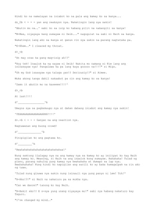 Hindi ko na namalayan na iniabot ko na pala ang kamay ko sa kanya...
do_Ob < - - - yan ang reaksyon nya. Nakatingin lang sya sakin!
'Abutin mo na..' sabi ko sa isip ko habang pilit na nakangiti sa kanya!
"M-Max, niyayaya kang sumayaw ni Deib..." nagugulat na sabi ni Naih sa kanya.
Nakatingin lang ako sa kanya at ganun rin sya sakin na parang nagtataka pa.
"E-Ehem.." I cleared my throat.
d>_<b
'At may oras ka pang mag-isip ah!?'
"Hoy teh! Inaalok ka ng sayaw ni Deib! Nakita mo namang si Kim lang ang
isinasayaw nya! Pangalawa ka pa lang kaya gooooo na!!!!" si Migz.
"Oh my God isasayaw nya talaga yan!? Seriously!?" si Aimee.
Muka akong tanga dahil nakaabot pa rin ang kamay ko sa kanya!
'Damn it abutin mo na kaseeee!!!!'
d>_<b
At last!!!!
d^_________________^b
Umayos sya sa pagkakaupo nya at dahan dahang iniabot ang kamay nya sakin!
'YEAAAAAAAAAAAAAAAHHH!!!!'
d-.-b < - - - Ganyan na ang reaction nya.
Nagtawanan ang buong crowd!
d^_______________^b
Pinipigilan ko ang pagtawa ko.
d^_________^b
'Bwahahahahahahahahahahahahahaa!'
Nung saktong ilalagay nya na ang kamay nya sa kamay ko ay inilipat ko kay Naih
ang kamay ko. Meaning, si Naih na ang inaalok kong sumayaw. Hahahaha! Tulad ng
plano, parang nahulog yung kamay nya bwahahaha at dumapo sa lap nya.
Bwahahahaha! Kung hindi ko napigilan ang sarili ko ay baka humagalpak na rin ako
ng tawa.
'Tulad nung ginawa nya sakin nung isinauli nya yung panyo ni Lee! Tch!'
"A-Ako!?!" si Naih na nakaturo pa sa mukha nya.
"Can we dance?" tanong ko kay Naih.
"B-Bakit ako!? E s-sya yung unang niyayaya mo!" sabi nya habang nakaturo kay
Taguro.
"I've changed my mind.."
 