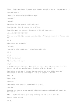"Tssh.. Gusto mo yatang tulungan yung babaeng asarin si Max e.. Lapitan mo na.."
"H-Hindi ahh.."
"Ahhh.. So gusto mong tulungan si Max?"
"S-Saan!?"
"Leche!"
Lalapitan nya na sana si Taguro pero.....
Now Playing : This I Promise You by N'Sync
Nagtilian yung mga babae... Linapitan ni Lee si Taguro....
dO____Ob??????????????????
"Nice.. Sana this time wag na syang mapahiya.." biglang sumulpot si Kim sa tabi
ko.
dO_Ob
Napatingin ako sa kanya.
"K-Kim.."
"Nakita ko yung ginawa mo.." nakangusong sabi nya.
dO_Ob
d>_<b
"E-Eh kas-kasi..."
"Tssh.. Ikaw talaga.."
d>_<b
? ? 'I'll be your strength, I'll give you hope.. Keepin' your faith when it's
cold.. The one you should call.. Standing here all alone..' ? ?
Nasa gitna na si Lee at Taguro. Parang huminto ang oras dahil lahat ay
nakatingin sa kanila, ultimong si Lolo ay nakangiti sa kanila.
"Tch.."
"Tara Deib.."
"H-Ha??"
"Ang ganda nung song e.. Sayaw tayo.." si Kim.
"S-Sige.."
Pumunta rin kami sa gitna. Katabi namin sila Taguro. Nakahawak si Taguro sa
balikat ni Lee.
"Tch.. Nagkakainlove-an yata yang dalawang yan e!" inis na sabi ko.
"H-Ha? Sino?" si Kim.
do.Ob
 