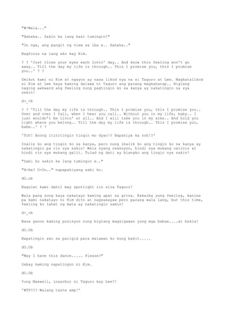"W-Wala..."
"Hahaha.. Sakin ka lang kasi tumingin!"
"Oo nga, ang pangit ng view sa iba e.. Hahaha.."
Nagfocus na lang ako kay Kim.
? ? 'Just close your eyes each lovin' day.. And know this feeling won't go
away.. Till the day my life is through.. This I promise you, this I promise
you..' ? ?
Umikot kami ni Kim at ngayon ay nasa likod nya na si Taguro at Lee. Magkatalikod
si Kim at Lee kaya kaming dalawa ni Taguro ang parang magkaharap.. Biglang
naging awkward ang feeling nung pagtingin ko sa kanya ay nakatingin na sya
sakin!
d>_<b
? ? 'Till the day my life is through.. This I promise you, this I promise you..
Over and over I fall, when I hear you call.. Without you in my life, baby.. I
just wouldn't be livin' at all.. And I will take you in my arms.. And hold you
right where you belong.. Till the day my life is through.. This I promise you,
babe..' ? ?
'Tch! Anong itinitingin tingin mo dyan!? Napahiya ka noh!?'
Inalis ko ang tingin ko sa kanya, pero nung ibalik ko ang tingin ko sa kanya ay
nakatingin pa rin sya sakin! Wala syang reaksyon, hindi sya mukang naiinis at
hindi rin sya mukang galit. Tulad ng dati ay blangko ang tingin nya sakin!
"Sabi ko sakin ka lang tumingin e.."
"H-Ha? O-Oo.." napapahiyang sabi ko.
dO.ob
Nagulat kami dahil may spotlight rin sila Taguro!
Wala pang song kaya nakatayo kaming apat sa gitna. Kakaiba yung feeling, kanina
pa kami nakatayo ni Kim dito at nagsasayaw pero parang wala lang, but this time,
feeling ko lahat ng mata ay nakatingin samin!
d>_<b
Nasa ganon kaming posisyon nung biglang magsigawan yung mga babae....at bakla!
dO.Ob
Napatingin ako sa paligid para malaman ko kung bakit.....
dO.Ob
"May I have this dance..... Please?"
Sabay kaming napalingon ni Kim.
dO.Ob
Yung Maxwell, inaarbor si Taguro kay Lee?!
'WTF??? Walang taste amp!'
 