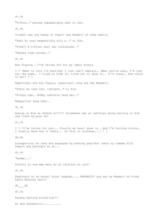 d>_<b
"S-Sure.." parang napapahiyang sabi ni Lee.
d>_<b
Iniabot nya ang kamay ni Taguro kay Maxwell at saka umalis.
"Sabi ko sayo magkakilala sila e.." si Kim.
"H-Ha?? E h-hindi kasi ako interesado.."
"Hahaha ikaw talaga.."
d>_<b
Now Playing : I've Fallen for You by Jamie Rivera
? ? 'What is this I'm feeling? I just can't explain.. When you're near, I'm just
not the same.. I tried to hide it, tried not to show it.. It's crazy.. How could
it be?' ? ?
Napatingin ako kay Taguro, nakatingin lang sya kay Maxwell.
"Sakin ka lang kasi tumingin.." si Kim.
"S-Sayo nga.. M-May nakikita lang ako.."
Nagngitian lang kami..
d>_<b
Humiga si Kim sa dibdib ko!!!!! Kinabahan ako at nahihiya akong marinig ni Kim
ang tibok ng puso ko!
d>_<b
? ? 'I've fallen for you... Finally my heart gave in.. And I'm falling inlove..
I finally know how it feels... So this is loovveee...' ? ?
dO.Ob
Pinagpatuloy ko lang ang pagsayaw ng saktong pag-ikot namin ay tumama kila
Taguro ang paningin ko at...
d>_<b
'Andwe...'
Pinikit ko ang mga mata ko at idinilat ko ulit!
d>_<b
Pagtingin ko sa kanya! Hindi nagbago.... NAKANGITI sya dun sa Maxwell at hindi
basta bastang ngiti!
dO____Ob
d>_<b
Parang ngiting kinikilig!!!
At ang nakakainis............
 