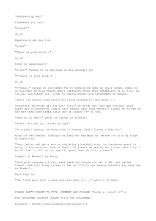 'Nababadtrip ako!'
Kinabahan ako lalo!
"D-Deib?"
dO_Ob
Napatingin ako kay Kim.
"H-Ha?"
"Tapos na yung kanta.."
d>_<b
Hindi ko namalayan!!!
"H-Ha??" tanong ko na inilinga pa ang paningin ko.
"T-Tapos na yung song.."
d>_<b
"T-Tara.." kinuwa ko ang kamay nya at bumalik na kami sa table namin. Hindi ko
na nilingon pa sila Taguro dahil natatakot akong baka makahalata na si Kim.. At
isa pa, naninibago ako, hindi ko maipaliwanag yung naramdaman ko kanina.
'Bakit ako nainis nung nakita ko syang nakangiti!? Ang weird...'
"Hahahaha! Natatawa ako kay Lee! Biruin mo hindi man lang daw nag-init yung
kamay nya sa bewang ni Taguro kasi kinuwa agad nung Maxwell! Sinabi ko na nga ba
dre may tama tong tropa natin dun ke Taguro e!" si Tob.
"Type mo si Max!?" gulat na tanong ni Michiko.
"H-Ha?! H-Hindi ah! L-Loko ka Tob!"
"Oh e bakit nauutal ka kung hindi!? Hahaha! Ulul! Sinong niloko mo!"
Hindi na ako kumibo. Tumingin na lang ako kay Migz na umakyat na ulit ng stage
at nagsalita.
"Okay ladies and gents eto na ang ating pinakahihintay, our handsome guest is
going to announce our Face of Night! So please be seated and listen carefully! I
would like to call on our special guest here in front please?"
Lumapit si Maxwell sa kanya.
"Sana pala naggown rin ako, baka sakaling isayaw rin ako ni Mr. del Valle!
Yeeeeh! Kakilig! Taray talaga ni Max oh.." biro nya habang iniaabot ang Sash dun
sa Maxwell.
Maya maya pa.
"The first pair with a sash and cash goes to...." pabitin ni Migz.
PLEASE DON'T FORGET TO VOTE, COMMENT AND FOLLOW! Thanks a loooot! d^^,v
FOR IMPORTANT UPDATES PLEASE VISIT THE FOLLOWING:
Facebook : https://www.facebook.com/maxinejiji
 