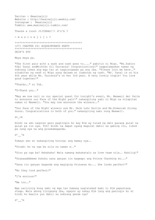 Twitter : @maxinejiji
Website : http://maxinejiji.weebly.com/
Instagram : @maxinejiji
Tumblr: www.maxinejiji.tumblr.com/
Thanks a looot JIJIERAS!!! d^o^b ?
- m a x i n e j i j i ?
*******************************************
[27] CHAPTER 26: ACQUAINTANCE PARTY
*******************************************
DEIB'S POV
Maya maya pa.
"The first pair with a sash and cash goes to...." pabitin ni Migz. "Mr.Yakiro
Tobi Yanai andMichiko Sil Tarranza! Congratulations!" nagpalakpakan naman ng
sobrang lakas ang mga tao at nagsisigawan pa ang iba. "Please join me here.."
sinabitan ng sash ni Migz yung dalawa at inabutan ng cash. "Mr. Yanai is on his
4th year while Ms. Tarranza's on her 3rd year. A very lovely couple! You look
good together!"
"Thanks.." si Tob.
"T-Thank you.."
"May we now call on our special guest for tonight's event, Mr. Maxwell del Valle
to announce our Face of the Night pair!" nakangiting sabi ni Migz na nilapitan
naman ni Maxwell. "You may now announce the winners.."
"Our Face of the Night winners are Mr. Deib Lohr Enrile and Ms.Kimeniah Sirvey
Gozon. Congratulations to both of you." nakangiting sabi nung Maxwell.
d-_-b
Hindi na ako nagulat pero pagtingin ko kay Kim ay tulad ng dati parang gulat na
gulat pa rin sya. Tch! Hindi na dapat syang magulat dahil sa gabing ito, likod
pa lang sya na ang pinakamaganda.
d^__^b
Tumayo ako at nakangiting hiningi ang kamay nya..
"Sinabi ko na nga ba sila na naman e.."
"Sino pa nga ba? Hahahaha! Wala namang makakatalo sa love team nila.. Kakilig!"
"Graaaaabbbeee huhuhu sana ganyan rin kagwapo ang Prince Charming ko..."
"Sana rin ganyan kaganda ang magiging Prinsesa ko... She looks perfect!"
"No they look perfect!"
"I'm envious!"
"Me too.."
Mga naririnig kong sabi ng mga tao habang naglalakad kami ni Kim papuntang
stage. Wala akong tinignang iba, ngayon ay nakay Kim lang ang paningin ko at
hindi ko maalis yun dahil sa sobrang ganda nya!
d^__^b
 