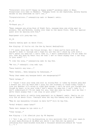 "Consistent sila ano??? Bagay na bagay grabe!" salubong samin ni Migz.
Pinagitnaan nila kami ni Maxwell. "Sabagay hindi na ako magtataka, parang kayong
dalawa na ang nakatakda sa isa't isa.."
"Congratulations.." nakangiting sabi ni Maxwell sakin.
d-_-b
"T-Thank you.."
"Bago sumayaw ang ating Face of Night Pair, sasayaw muna ang ating apat na
winners. Tob and Michiko, kindly join them on the dance floor. Then our special
guest will be dancing with Kim."
Nagsigawan ulit yung mga tao.
d>_<b
Pumunta kaming apat sa dance floor.
Now Playing: If You're not the One by Daniel Bedingfield
? ?'I never know what the future brings. But I know you're here with me
now.We'll make it through and I hope.You are the one I share my life with.I
don't wanna run away but I can't take it, I don't understand.If I'm not made for
you, then why does my heart tell me that I am? Is there anyway that I can stay
in your arms?' ? ?
"I like the song.." nakangiting sabi ko kay Kim.
"Me too.." nakangiti ring sabi nya.
"Sana huminto ang oras..."
"Nako hahaha.. Baka mangalay ka kakasayaw.."
"Kung ikaw naman ang kasayaw bakit ako mangangalay??"
"Deib talaga.."
? ? 'Cause I miss your body and soul so strong.That it takes my breath away.And
I breath you into my heart.And I pray for the strength to stand today.'Cause I
love you whether it's wrong or right.And though I can't be with you tonight.And
though my heart is by your side.I don't wanna run away but I can't take it, I
don't understand.If I'm not made for you, then why does my heart tell me that I
am?Is there anyway that I can stay in your arms?' ? ?
Huminto ang kanta at nakita kong papalapit na si Maxwell samin. Umalis na rin
sila Tob sa dance floor. Tumingin muna ako kay Kim habang wala pa si Maxwell.
"Wag mo sya masyadong titignan sa mata ha??" biro ko kay Kim.
"H-Ha? B-Bakit naman haha!"
"Baka kasi maagaw ka nya sakin e.."
"Ikaw talaga.."
Now Playing : I Do (Cherish you) by 98 Degrees
? ? 'All I am, all I'll be.Everything in this world.All that I'll ever need.Is
in your eyes.Shining at me.When you smile I can feel.All my passion
unfolding.Your hand brushes mine.And a thousand sensations.Seduce me 'cause
I...'? ?
 