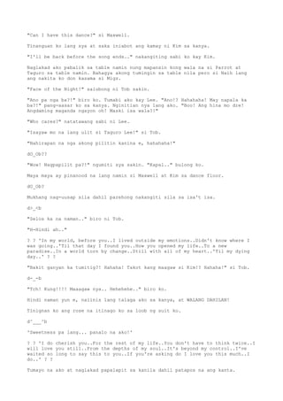 "Can I have this dance?" si Maxwell.
Tinanguan ko lang sya at saka iniabot ang kamay ni Kim sa kanya.
"I'll be back before the song ends.." nakangiting sabi ko kay Kim.
Naglakad ako pabalik sa table namin nung mapansin kong wala na si Parrot at
Taguro sa table namin. Bahagya akong tumingin sa table nila pero si Naih lang
ang nakita ko don kasama si Migz.
"Face of the Night!" salubong ni Tob sakin.
"Ano pa nga ba?!" biro ko. Tumabi ako kay Lee. "Ano!? Hahahaha! May napala ka
ba?!" pang-aasar ko sa kanya. Nginitian nya lang ako. "Boo! Ang hina mo dre!
Angdaming maganda ngayon oh! Maski isa wala?!"
"Who cares?" natatawang sabi ni Lee.
"Isayaw mo na lang ulit si Taguro Lee!" si Tob.
"Nahirapan na nga akong pilitin kanina e, hahahaha!"
dO_Ob??
"Wow! Nagpapilit pa?!" ngumiti sya sakin. "Kapal.." bulong ko.
Maya maya ay pinanood na lang namin si Maxwell at Kim sa dance floor.
dO_Ob?
Mukhang nag-uusap sila dahil parehong nakangiti sila sa isa't isa.
d>_<b
"Selos ka na naman.." biro ni Tob.
"H-Hindi ah.."
? ? 'In my world, before you..I lived outside my emotions..Didn't know where I
was going..'Til that day I found you..How you opened my life..To a new
paradise..In a world torn by change..Still with all of my heart..'Til my dying
day..' ? ?
"Bakit ganyan ka tumitig?! Hahaha! Takot kang maagaw si Kim!? Hahaha!" si Tob.
d-_-b
"Tch! Kung!!!! Maaagaw nya.. Hehehehe.." biro ko.
Hindi naman yun e, naiinis lang talaga ako sa kanya, at WALANG DAHILAN!
Tinignan ko ang rose na itinago ko sa loob ng suit ko.
d^___^b
'Sweetness pa lang... panalo na ako!'
? ? 'I do cherish you..For the rest of my life..You don't have to think twice..I
will love you still..From the depths of my soul..It's beyond my control..I've
waited so long to say this to you..If you're asking do I love you this much..I
do..' ? ?
Tumayo na ako at naglakad papalapit sa kanila dahil patapos na ang kanta.
 