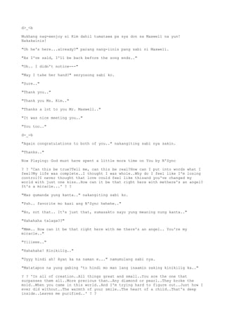 d>_<b
Mukhang nag-eenjoy si Kim dahil tumatawa pa sya don sa Maxwell na yun!
Nakakainis!
"Oh he's here...already?" parang nang-iinis pang sabi ni Maxwell.
"As I've said, I'll be back before the song ends.."
"Oh.. I didn't notice---"
"May I take her hand?" seryosong sabi ko.
"Sure.."
"Thank you.."
"Thank you Ms. Kim.."
"Thanks a lot to you Mr. Maxwell.."
"It was nice meeting you.."
"You too.."
d-_-b
"Again congratulations to both of you.." nakangiting sabi nya sakin.
"Thanks.."
Now Playing: God must have spent a little more time on You by N'Sync
? ? 'Can this be true?Tell me, can this be real?How can I put into words what I
feel?My life was complete..I thought I was whole..Why do I feel like I'm losing
control?I never thought that love could feel like thisand you've changed my
world with just one kiss..How can it be that right here with methere's an angel?
It's a miracle...' ? ?
"Mas gumanda yung kanta.." nakangiting sabi ko.
"Psh.. favorite mo kasi ang N'Sync hehehe.."
"No, not that.. It's just that, sumasakto sayo yung meaning nung kanta.."
"Hahahaha talaga??"
"Mmm.. How can it be that right here with me there's an angel.. You're my
miracle.."
"Yiiieee.."
"Hahahaha! Kinikilig.."
"Oyyy hindi ah! Ayan ka na naman e..." namumulang sabi nya.
"Matatapos na yung gabing 'to hindi mo man lang inaamin saking kinikilig ka.."
? ? 'In all of creation..All things great and small..You are the one that
surpasses them all..More precious than..Any diamond or pearl..They broke the
mold..When you came in this world..And I'm trying hard to figure out..Just how I
ever did without..The warmth of your smile..The heart of a child..That's deep
inside..Leaves me purified..' ? ?
 