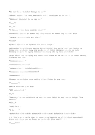 "Oo na! Oo na! Hahaha! Masaya ka na?!"
"Yesss! Hahaha! Yun lang kasiyahan ko e.. Pagbigyan mo na ako.."
"Yiiieee! Hahahaha! Oo na nga e.."
dO___Ob
d>__<b
"K-Kim... I-Ibig bang sabihin nito???"
"Hahahaha! Ayan ka na naman ah! Kung anu-ano na naman ang sinasabi mo!"
"Hahaha! Binibiro lang e.. Kim.."
"Mmm??"
Ngumiti sya sakin at ngumiti rin ako sa kanya..
Pakiramdam ko nakalutang kaming dalawa hahaha! Ang astig lang! Ang lambot ng
kamay nya, ang bango nya, ang ganda nya at twing titignan nya ako sa mata
feeling ko gusto ko syang halikan! Hinihigop ako ng mata nya hehehe!
Dahan dahan kong inilagay ang kamay nyang hawak ko sa balikat ko at dahan dahang
inilabas ang rose.
"Waaaaaaaaaaaa!!!"
"Shoooooccckkksss!!!!"
"Nakakainisss!!! Nakakainggiiittt!!!"
"Waaaaaaaa ang sweeetttttt!!!!"
"Yaaaaaaaaa!!!"
Sigawan ng mga babae nung makita nilang ilabas ko ang rose.
d^_______^b
Nakita kong namula si Kim!
'100 points Deib!'
d^_^b
"Aaahhh.." parang natatouch na sabi nya nung iabot ko ang rose sa kanya. "How
sweet.."
"Kim.."
"Mmm? Deib.."
"I lo-----"
~TININININ TININ TININ! TININININ TININ TININ! TININININ TININ TININ!~
? ? 'She's got a smile that it seems to me!Reminds me of childhood memories!!
Where everything was as fresh as the bright blue sky!!!' ? ?
dO____Ob???
 