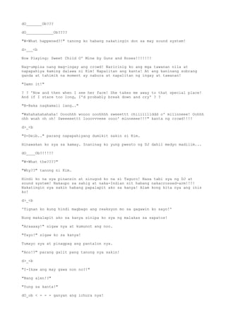 dO_______Ob???
dO____________Ob????
"W-What happened?!" tanong ko habang nakatingin don sa may sound system!
d>___<b
Now Playing: Sweet Child O' Mine by Guns and Roses!!!!!!!
Nag-umpisa nang mag-ingay ang crowd! Naririnig ko ang mga tawanan nila at
napapahiya kaming dalawa ni Kim! Napalitan ang kanta! At ang kaninang sobrang
ganda at tahimik na moment ay nabura at napalitan ng ingay at tawanan!
"Damn it!"
? ? 'Now and then when I see her face! She takes me away to that special place!
And if I stare too long, I'd probably break down and cry' ? ?
"B-Baka nagkamali lang.."
"Wahahahahahaha! Oooohhh woooo ooohhhh sweeettt chiiiilllddd o' miiinneee! Oohhh
ohh woah oh oh! Sweeeeettt looovvveee oooo' minneeee!!!" kanta ng crowd!!!!
d>_<b
"D-Deib.." parang napapahiyang dumikit sakin si Kim.
Hinawakan ko sya sa kamay. Inaninag ko yung pwesto ng DJ dahil medyo madilim...
dO____Ob?!!!!!
"W-What the????"
"Why??" tanong ni Kim.
Hindi ko na sya pinansin at sinugod ko na si Taguro! Nasa tabi sya ng DJ at
sound system! Nakaupo sa sahig at naka-Indian sit habang nakacrossed-arm!!!!
Nakatingin sya sakin habang papalapit ako sa kanya! Alam kong kita nya ang inis
ko!
d>_<b
'Tignan ko kung hindi magbago ang reaksyon mo sa gagawin ko sayo!'
Nung makalapit ako sa kanya sinipa ko sya ng malakas sa sapatos!
"Araaaay!" sigaw nya at kumunot ang noo.
"Tayo!" sigaw ko sa kanya!
Tumayo sya at pinagpag ang pantalon nya.
"Ano!?" parang galit pang tanong nya sakin!
d>_<b
"I-Ikaw ang may gawa non no?!"
"Nang alen!?"
"Yung sa kanta!"
dO_ob < - - - ganyan ang ichura nya!
 