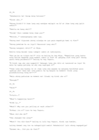 d>_<b
'Nakakainis ka! Sarap mong kutusan!'
"Hindi ako.."
"Anong hindi!? E ikaw lang ang nandyan malapit sa DJ at ikaw lang ang galit
sakin!"
"Nakita mo bang ako?!"
"Hinde! Pero ramdam kong ikaw yun!"
"Woooow.." nakangangang sabi nya.
"Anong wow! Sigurado akong sinadya mo yun para mapahiya kami ni Kim!"
"Anong pakelam ko sa inyo!? Nanonood lang ako!"
"Anong nangyari dito!?" si Migz.
Nakita kong marami nang lumapit samin at nakiusyoso.
"Ano pa ba sa tingin mo!?" inis na baling ko kay Migz. "Napalitan yung kanta
kung kailan maganda yung moment namin ni Kim! At ganyang rock song pa?! Anong
gusto mong palabasin?!" baling ko kay Taguro.
"E hindi nga ako ang nagpalit! Nakaupo lang ako dito at nanonood sa inyo! Ni
wala ka ngang patunay na ako ang naglipat e!"
"Ikaw lang ang kaaway ko at ikaw lang ang gagawa ng ganyang kalokohan para
ipahiya ako! Sana man lang pumili ka ng maayos na moment! Hindi yung
pinakahihintay kong mo----"
"Wala akong pakialam sa moment mo! Sinabi ng hindi ako e!"
"Enough!"
d>_<b
"Deib!"
d-_-b
"L-Lolo.."
"What's happening here?!"
"E-Eh Lo.."
"What?! Why are you yelling at each other?!"
"K-Kasi ito e!" turo ko kay Taguro.
"What did she do?"
"She changed the song!"
"What?! You did that?" baling ni Lolo kay Taguro. Hindi sya kumibo.
Lalong dumami ang tao na nakapaligid samin! Nakakainis! Lalo akong napapahiya!
"Answer me.. Did you do that?"
 
