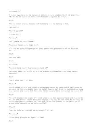 "Lo naman.."
Tinignan nya lang ako ng masama at dinuro at saka umalis. Ugali ni Lolo yun.
'Makuha ka sa tingin at turo!' Nakakainis! Linapitan ko si Kim.
d>_<b
"Sya na naman ang may kasalanan?" halatang inis na tanong ni Kim.
"H-Hindi.."
"Ha?! E sino!?"
"Y-Yung DJ.."
"I see.."
"Baka pwede nating ulit---"
"Wag na.. Napahiya na tayo e.."
"Iniisip mo yung pagkapahiya mo, pero paano yung pagpapahiya mo sa kaibigan
ko?!"
dO_Ob
Lumingon ako.
d-_-b
Si Parrot.
"Sandali lang okay?! Nag-uusap pa kami e!"
"Whatever sweet child!!!" si Naih at tumawa ng nakakainsultong tawa habang
papalayo.
d>_<b
"Don't mind her.." si Kim.
"Yeah.."
Pero binasag ni Migz ang crowd na pinagpasalamatan ko naman dahil pakiramdam ko
ay samin ni Kim nakatingin lahat ng mata! Ewan ko ba! Hindi ko maintindihan kung
bakit ganon ang inasta ko! Kahit ako hindi nakapag-isip at nagulat sa inasal ko!
d>_<b
'I can't explain the anger I've felt when I saw her sitiing there and staring to
me like she doesn't care! Masyadong nag-init ang ulo ko pagkakita ko sa kanya at
parang siguradong sigurado na akong sya talaga ang gumawa nun at ganti yun sa
ginawa kong pagpapahiya sa kanya kanina!'
d>___<b
"Sabi ng Lolo mo, humingi ka ng sorry.." si Tob.
"I know.."
"E ano pang ginagawa mo dyan?" si Lee.
d>_<b
 