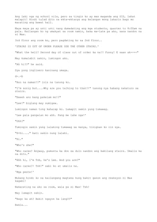 Ang laki nga ng school nila, pero sa tingin ko ay mas maganda ang SIS, lahat
malapit! Hindi tulad dito na ekta-ektarya ang kelangan mong lakarin bago mo
marating ang bawat hall.
Maya maya pa ay unti unti nang dumadating ang mga students, quarter to 8:00am na
pala. Kailangan ko ng umakyat sa room namin, baka ma-late pa ako, sana nandon na
si Max.
3rd floor ang room ko, pero pagdating ko sa 2nd floor..
'STAIRS IS OUT OF ORDER PLEASE USE THE OTHER STAIRS.'
"What the hell? Second day of class out of order ka na!? Funny! E saan ak----"
May kumalabit sakin, lumingon ako.
"Ah hi??" he said.
Sya yung inglisero kaninang umaga.
d-.-b
"Ano na naman!?" inis na tanong ko.
"I'm sorry but....Why are you talking to that?!" tanong nya habang nakaturo sa
stairs.
"Eeeeh ano bang pakelam mo!?"
"Lee!" biglang may sumigaw.
Lumingon naman tong kaharap ko. Lumapit samin yung tumawag.
'Lee pala pangalan mo ahh. Pang me lahe nga!'
"Ohh?"
Tumingin sakin yung lalaking tumawag sa kanya, tinignan ko rin sya.
"H-hi...." bati sakin nung lalaki.
"Hi."
"Who's she?"
"Who cares? Anyway, pumunta ka don sa dulo nandon ang kabilang stairs. Umalis ka
na dito."
"Ahh hi, I'm Tob, he's Lee. And you are?"
"Who cares?! Tsh!" sabi ko at umalis na.
'Mga peste!'
Mukang hindi ko na kailangang magtaka kung bakit ganon ang reaksyon ni Max
kagabi!
Nakarating na ako sa room, wala pa si Max! Tsh!
May lumapit sakin.
"Bago ka ah? Bakit ngayon ka lang??"
Bakla...
 