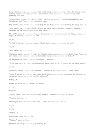 Nung matapos ang sayaw nila, unti-unti ring nauubos ang mga tao. At sabay sabay
kaming umalis na magbabarkada. Sinubukan kong hanapin si Taguro nung nasa
parking lot kami.
"M-Michiko, ihahatid ka ba ni Tob?" tanong ko kunwari, nagbabakasakaling may
kinalaman kay Taguro yung isasagot nya.
"Ay hindi, may sundo ako.. Isasabay ko si Migz pauwi, hinihintay ko lang sya.."
"Ahh ganon ba.. E kung ganon, hindi ka pala namin pwedeng i-iwan.. Hehehe..
Samahan ka na naming maghintay kay Migz---"
"No it's okay dre, ako na lang.. Sasamahan ko syang hintayin si Migz.. Mauna na
kayo.." nakangiting sabi ni Tob.
d-_-b
"H-Ha? H-Hahaha! Alam mo namang hindi kami makaalis ng wala ka e.."
d>_<b
"Ang sweet ah.." si Kim.
"Hahaha, ganon talaga.." sabi ko habang hinahawakan pa sya sa baba nya. "Late na
rin kasi, mas kampate akong makakaalis kung kasabay natin si Tob.."
"E magkakaiba naman kayo ng sasakyan.. Hahaha!"
"O-Oo nga pero at least magkakasunod lang tayo di ba? G-Gusto mo na bang umuwi?"
d>_<b
"H-Hindi naman.. Okay lang hehehe.. Ihahatid mo naman ako e.. Ikaw Lee?"
"Mmm, I agree with Deib, mas okay kung hihintayin nating makaalis si Michiko at
magsabay sabay na tayong umalis after.."
"Okay.."
After 15 minutes ay lumabas si Migz..
d-_-b
Mag-isa..
"Ohh?? Lahat kayo ang naghihintay sakin?" namamaos na sabi ni Migz.
"Yeah.. Heheheh.."
"Really!? Wow! Natouch naman ako.. Lalo na sayo Papa Lee.."
dO_Ob
d>_<b
'Bakla..'
Nginitian lang sya ni Lee.
"Tara.." yaya ni Migz.
"W-Wala na bang hinihintay?" tanong ko.
 