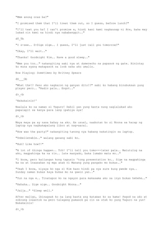 "Mmm anong oras ba?"
"I promised them that I'll treat them out, so I guess, before lunch?"
"I'll text you ha? I can't promise e, hindi kasi kami nagkausap ni Ate, baka may
lakad rin kami na hindi nya nababanggit.."
dT_Tb
"I s-see.. S-Sige sige.. I guess, I'll just call you tomorrow?"
"Okay, I'll wait.."
"Thanks! Goodnight Kim.. Have a good sleep.."
"Mmm you too.." nakangiting sabi nya at dumerecho na papasok ng gate. Hinintay
ko muna syang makapasok sa loob saka ako umalis.
Now Playing: Sometimes by Britney Spears
dO___Ob
"What the!? Pano ako nagkaron ng ganyan dito!?" sabi ko habang binubuksan yung
player pero.. "Radio pala.. Engot.."
d>_<b
'Nakakainis!'
Naalala ko na naman si Taguro! Dahil yan yung kanta nung naglalakad ako
papalapit sa kanya para lang ipahiya sya!
d>_<b
Maya maya pa ay nasa bahay na ako. As usual, naabutan ko si Noona sa harap ng
laptop nya nagkakapalang libro at nag-aaral.
"How was the party?" nakangiting tanong nya habang nakatingin sa laptop.
"Unbelievable.." walang ganang sabi ko.
"Huh? Like how?!"
"A lot of things happen.. Tch! I'll tell you tomo---later pala.. Matutulog na
ako, magpahinga ka na rin.. late masyado, baka lumabo mata mo.."
"I know, pero kailangan kong tapusin 'tong presentation ko.. Sige na magpahinga
ka na at inaasahan ng mga anak ni Manang yung pangako mo bukas.."
"Yeah I know, niyaya ko nga si Kim kaso hindi pa sya sure kung pwede sya..
Sunday naman bukas kaya bukas mo na gawin yan.."
"Yun na nga e.. Tinatapos ko na ngayon para makasama ako sa inyo bukas hehehe.."
"Hahaha.. Sige sige.. Goodnight Noona.."
"Jalja.." *Sleep well.*
After maligo, ibinagsak ko na lang basta ang katawan ko sa kama! Pagod na ako at
sobrang inaantok na pero talagang pumasok pa rin sa utak ko yung Taguro na yun!
Nakakainis!
d>_<b
 
