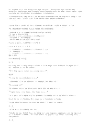 Naiimagine ko pa rin kung paano sya sumayaw.. Kung paano sya ngumiti kay
Maxwell.. Kung paano sya nagreact nung pinagbintangan ko sya! Lahat! Lahat lahat
naaalala ko! Nakakinis! Nakakabwisit! Nakakairita!
"Siguraduhin mo lang na wala ka talagang kinalaman don at nagkamali lang talaga
yung DJ! Dahil lalong hindi kita mapapatawad kapag nagkataon!"
PLEASE DON'T FORGET TO VOTE, COMMENT AND FOLLOW! Thanks a loooot! d^^,v
FOR IMPORTANT UPDATES PLEASE VISIT THE FOLLOWING:
Facebook : https://www.facebook.com/maxinejiji
Twitter : @maxinejiji
Website : http://maxinejiji.weebly.com/
Instagram : @maxinejiji
Tumblr: www.maxinejiji.tumblr.com/
Thanks a looot JIJIERAS!!! d^o^b ?
- m a x i n e j i j i ?
*******************************************
[28] CHAPTER 27
*******************************************
MAX'S POV
Good Morning Sunday.
d-_-b
Nagising ako sa amoy nang niluluto ni Naih kaya naman kumalam ang tyan ko at
dali daling naligo at bumaba.
"Oh?! Ang aga mo naman yata young master?"
dO_ob
"Naamoy ko yung niluluto mo e.."
"Yeeessss! Itlog at tuyoooo!!!" nakangiting sabi nya.
"Nagsangag ka?"
"Oo naman! Upo ka na muna dyan, matatapos na ako dito.."
"Timpla muna akong kape.. May kape ka na.."
"Wala pa.. Pakitimpla rin ako please? Pakiready na rin ng suka at sili.."
Hindi ko na sya kinibo. Maya maya pa ay kumakain na kami.
"Grabe halatang pagod na pagod ka kagabi.." sabi nya sakin.
d-_-b
"Hataw e.." natatawang sabi ko.
"Hahaha oo nga! Nako! Paano na lang kaya ang magiging approach sayo ng mga mean
girls bukas?! Ssshhkk.. For sure andami ng pupuri sayo dahil anggaling mong
sumayaw!!!"
d-_-b
 