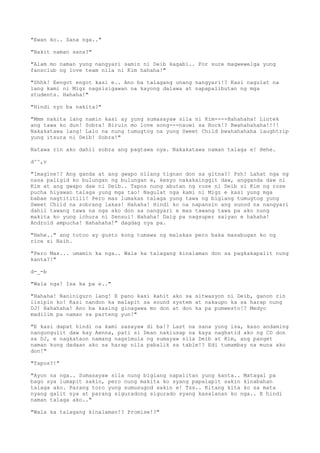 "Ewan ko.. Sana nga.."
"Bakit naman sana?"
"Alam mo naman yung nangyari samin ni Deib kagabi.. For sure magwewelga yung
fansclub ng love team nila ni Kim hahaha!"
"Shhk! Eengot engot kasi e.. Ano ba talagang unang nangyari!? Kasi nagulat na
lang kami ni Migz nagsisigawan na kayong dalawa at napapalibutan ng mga
students. Hahaha!"
"Hindi nyo ba nakita?"
"Mmm nakita lang namin kasi ay yung sumasayaw sila ni Kim----Hahahaha! Lintek
ang tawa ko dun! Sobra! Biruin mo love song---nauwi sa Rock!? Bwahahahaha!!!!
Nakakatawa lang! Lalo na nung tumugtog na yung Sweet Child bwahahahaha laughtrip
yung itsura ni Deib! Sobra!"
Natawa rin ako dahil sobra ang pagtawa nya. Nakakatawa naman talaga e! Hehe.
d^^,v
"Imagine!? Ang ganda at ang gwapo nilang tignan don sa gitna?! Psh! Lahat nga ng
nasa paligid ko bulungan ng bulungan e, kesyo nakakainggit daw, angganda daw ni
Kim at ang gwapo daw ni Deib.. Tapos nung abutan ng rose ni Deib si Kim ng rose
pucha hiyawan talaga yung mga tao! Nagulat nga kami ni Migz e kasi yung mga
babae nagtititili! Pero mas lumakas talaga yung tawa ng biglang tumugtog yung
Sweet Child na sobrang lakas! Hahaha! Hindi ko na napansin ang sunod na nangyari
dahil tawang tawa na nga ako don sa nangyari e mas tawang tawa pa ako nung
makita ko yung ichura ni Sensui! Hahaha! Daig pa nagsuper saiyan e hahaha!
Android ampucha! Hahahaha!" dagdag nya pa.
"Hehe.." ang totoo ay gusto kong tumawa ng malakas pero baka masabugan ko ng
rice si Naih.
"Pero Max... umamin ka nga.. Wala ka talagang kinalaman don sa pagkakapalit nung
kanta?!"
d-_-b
"Wala nga! Isa ka pa e.."
"Hahaha! Naniniguro lang! E pano kasi kahit ako sa sitwasyon ni Deib, ganon rin
iisipin ko! Kasi nandon ka malapit sa sound system at nakaupo ka sa harap nung
DJ! Hahahaha! Ano ba kasing ginagawa mo don at don ka pa pumwesto!? Medyo
madilim pa naman sa parteng yun!"
"E kasi dapat hindi na kami sasayaw di ba!? Last na sana yung isa, kaso andaming
nangungulit daw kay Aenna, pati si Dean nakiusap na kaya naghatid ako ng CD don
sa DJ, e nagkataon namang nagsimula ng sumayaw sila Deib at Kim, ang panget
naman kung dadaan ako sa harap nila pabalik sa table!? Edi tumambay na muna ako
don!"
"Tapos?!"
"Ayon na nga.. Sumasayaw sila nung biglang napalitan yung kanta.. Matagal pa
bago sya lumapit sakin, pero nung makita ko syang papalapit sakin kinabahan
talaga ako. Parang toro yung sumusugod sakin e! Tss.. Kitang kita ko sa mata
nyang galit sya at parang siguradong sigurado syang kasalanan ko nga.. E hindi
naman talaga ako.."
"Wala ka talagang kinalaman!? Promise!?"
 