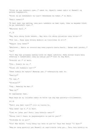"Hindi pa sya nakakain nyan.." sabat ko. Ngumiti naman sakin si Maxwell ng
parang nagpapacute.
"Hindi ka pa nakakakain ng tuyo?! Nakakaawa ka naman.." si Naih.
"Bakit naman?!"
"E kasi kami nga mahirap lang pero nakakain na kami nyan, ikaw na mayaman hindi
ka pa nakakakain nyan.."
"Whatever Naih.."
d^_^b
"May dala akong foods hehehe.. May dala rin akong groceries nasa kotse---"
"Tsk tsk.. Kaya ayaw kitang dadalin sa tinitirhan ko e---"
"Ngayon lang naman!"
"Whatever.. Basta sa susunod wag kang pupunta basta basta.. Babae kami pareho.."
"So?"
"So?! May mga ginagawa kaming hindi mo dapat nakikita. Baka minsan bigla kang
dumating e nakabalabal lang ng twalya yan!?" turo ko kay Naih.
"H-Hindi ah.." si Naih.
"Tss.. Kumain ka na.."
"Hindi ako kumakain nya---"
"Pwes kumain ka ngayon! Masarap yan.." nakangiting sabi ko.
"Really?"
"Oo nga.."
"Promise?!"
"Yep.. Mamatay ka man.."
"Wag na!"
At nagtawanan kami.
Maya maya pa ay inilabas namin sa kotse nya ang mga grocery---iiiieeessss.
d-.-b
"Bakit ang dami nyan?!" inis na tanong ko.
"Ang sweet nga e.." si Naih.
"Iuwi mo lahat yan! Konti lang kukunin namin!"
"Anong iuwi!? Paano ko pagkakasyahin sa pad ko yan?!"
"Problema mo na yun!"
"Sus! Mas malaki 'tong bahay nyo kesa sa pad ko! Kaya mas kasya 'to dyan!"
"Wag mo nang pansinin yan Maxwell at nag-iinarte lang yan.. Tara tara buhatin na
 
