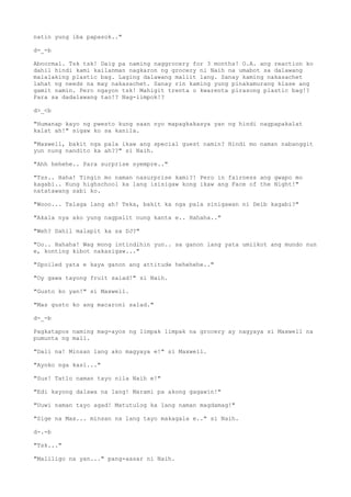 natin yung iba papasok.."
d-_-b
Abnormal. Tsk tsk! Daig pa naming naggrocery for 3 months! O.A. ang reaction ko
dahil hindi kami kailanman nagkaron ng grocery ni Naih na umabot sa dalawang
malalaking plastic bag. Laging dalawang maliit lang. Sanay kaming nakasachet
lahat ng needs na may nakasachet. Sanay rin kaming yung pinakamurang klase ang
gamit namin. Pero ngayon tsk! Mahigit trenta o kwarenta pirasong plastic bag!?
Para sa dadalawang tao!? Nag-iimpok!?
d>_<b
"Humanap kayo ng pwesto kung saan nyo mapagkakasya yan ng hindi nagpapakalat
kalat ah!" sigaw ko sa kanila.
"Maxwell, bakit nga pala ikaw ang special guest namin? Hindi mo naman nabanggit
yun nung nandito ka ah??" si Naih.
"Ahh hehehe.. Para surprise syempre.."
"Tss.. Haha! Tingin mo naman nasurprise kami?! Pero in fairness ang gwapo mo
kagabi.. Kung highschool ka lang isisigaw kong ikaw ang Face of the Night!"
natatawang sabi ko.
"Wooo... Talaga lang ah? Teka, bakit ka nga pala sinigawan ni Deib kagabi?"
"Akala nya ako yung nagpalit nung kanta e.. Hahaha.."
"Weh? Dahil malapit ka sa DJ?"
"Oo.. Hahaha! Wag mong intindihin yun.. sa ganon lang yata umiikot ang mundo nun
e, konting kibot nakasigaw..."
"Spoiled yata e kaya ganon ang attitude hehehehe.."
"Oy gawa tayong fruit salad!" si Naih.
"Gusto ko yan!" si Maxwell.
"Mas gusto ko ang macaroni salad."
d-_-b
Pagkatapos naming mag-ayos ng limpak limpak na grocery ay nagyaya si Maxwell na
pumunta ng mall.
"Dali na! Minsan lang ako magyaya e!" si Maxwell.
"Ayoko nga kasi..."
"Sus! Tatlo naman tayo nila Naih e!"
"Edi kayong dalawa na lang! Marami pa akong gagawin!"
"Uuwi naman tayo agad! Matutulog ka lang naman magdamag!"
"Sige na Max... minsan na lang tayo makagala e.." si Naih.
d-.-b
"Tsk..."
"Maliligo na yan..." pang-aasar ni Naih.
 